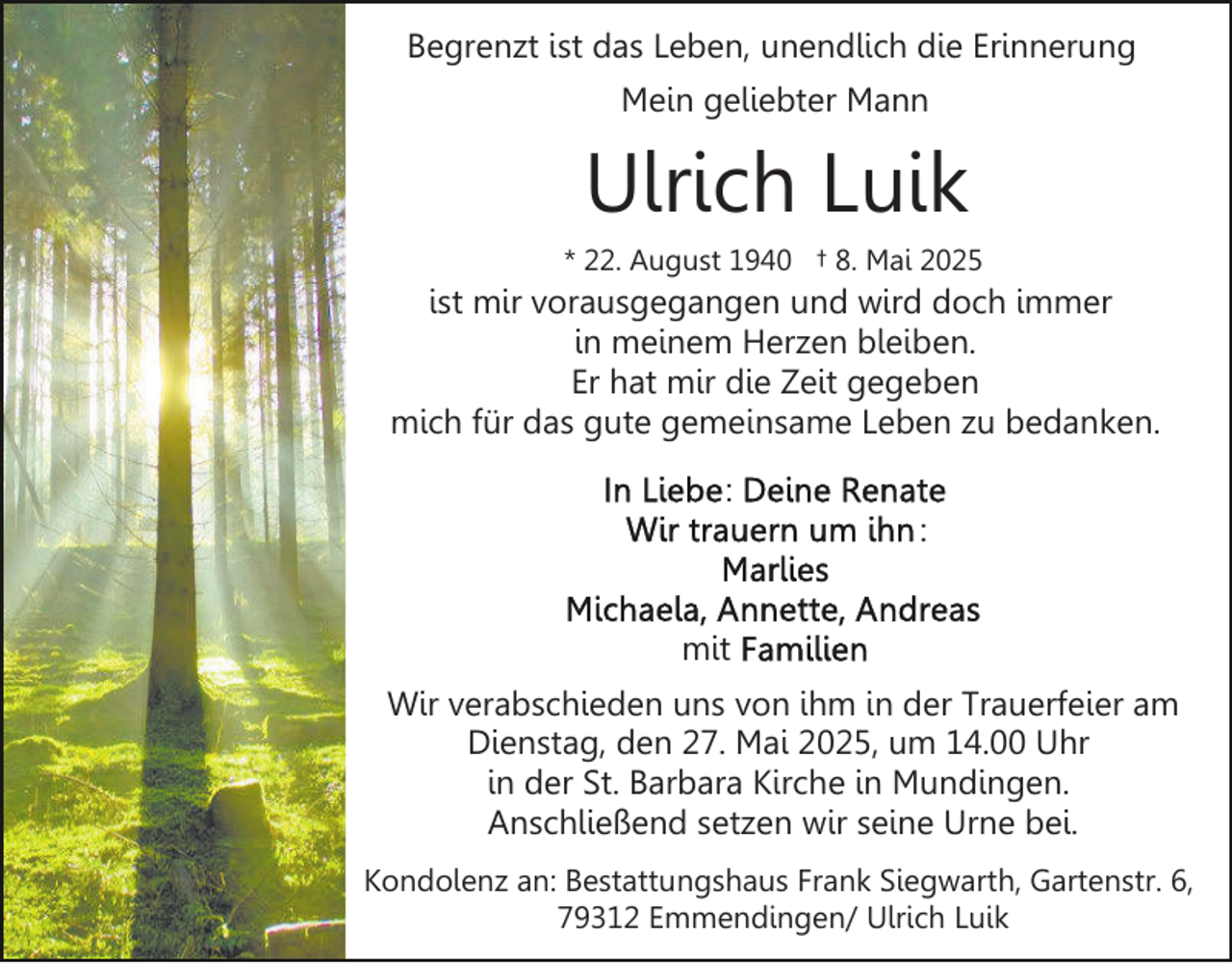 <p>Begrenzt ist das Leben, unendlich die Erinnerung<br />Mein geliebter Mann</p><p>Ulrich Luik<br />* 22. August 1940 † 8. Mai 2025</p><p>ist mir vorausgegangen und wird doch immer<br />in meinem Herzen bleiben.<br />Er hat mir die Zeit gegeben<br />mich für das gute gemeinsame Leben zu bedanken.<br />:<br />:<br />mit<br />Wir verabschieden uns von ihm in der Trauerfeier am<br />Dienstag, den 27. Mai 2025, um 14.00 Uhr<br />in der St. Barbara Kirche in Mundingen.<br />Anschließend setzen wir seine Urne bei.<br />Kondolenz an: Bestattungshaus Frank Siegwarth, Gartenstr. 6,<br />79312 Emmendingen/ Ulrich Luik</p>
