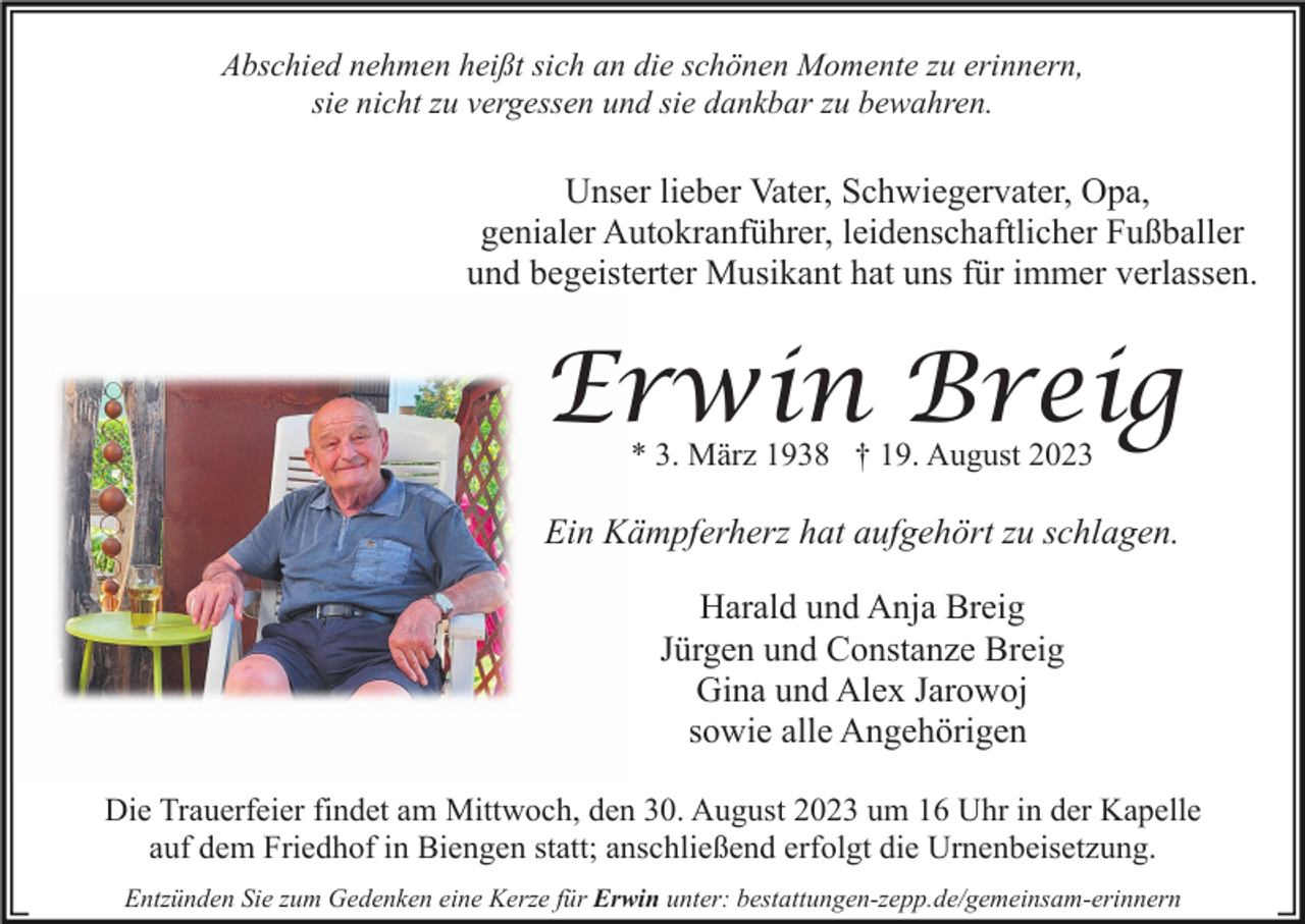 <p>Abschied nehmen heißt sich an die schönen Momente zu erinnern,<br />sie nicht zu vergessen und sie dankbar zu bewahren.</p><p>Unser lieber Vater, Schwiegervater, Opa,<br />genialer Autokranführer, leidenschaftlicher Fußballer<br />und begeisterter Musikant hat uns für immer verlassen.</p><p>Erwin Breig<br />* 3. März 1938 † 19. August 2023</p><p>Ein Kämpferherz hat aufgehört zu schlagen.<br />Harald und Anja Breig<br />Jürgen und Constanze Breig<br />Gina und Alex Jarowoj<br />sowie alle Angehörigen<br />Die Trauerfeier findet am Mittwoch, den 30. August 2023 um 16 Uhr in der Kapelle<br />auf dem Friedhof in Biengen statt; anschließend erfolgt die Urnenbeisetzung.<br />Entzünden Sie zum Gedenken eine Kerze für Erwin unter: bestattungen-zepp.de/gemeinsam-erinnern</p>