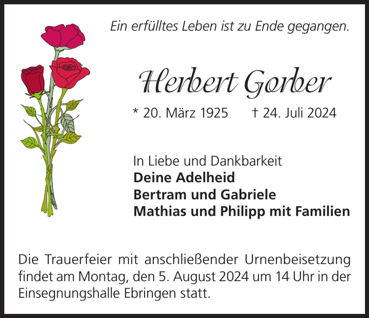 <p>Ein erfülltes Leben ist zu Ende gegangen.</p><p>Herbert Gorber<br />* 20. März 1925</p><p>† 24. Juli 2024</p><p>In Liebe und Dankbarkeit<br />Deine Adelheid<br />Bertram und Gabriele<br />Mathias und Philipp mit Familien<br />Die Trauerfeier mit anschließender Urnenbeisetzung<br />findet am Montag, den 5. August 2024 um 14 Uhr in der<br />Einsegnungshalle Ebringen statt.</p>