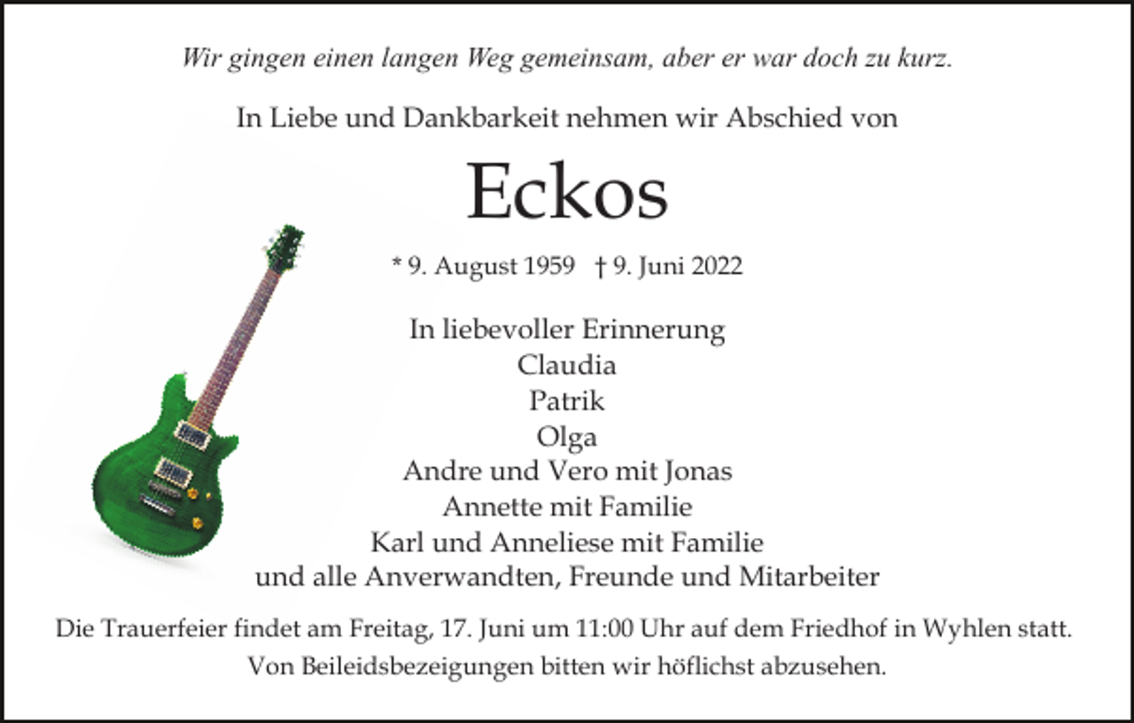 <p>Wir gingen einen langen Weg gemeinsam, aber er war doch zu kurz.<br />In Liebe und Dankbarkeit nehmen wir Abschied von</p><p>Eckos<br />* 9. August 1959 † 9. Juni 2022</p><p>In liebevoller Erinnerung<br />Claudia<br />Patrik<br />Olga<br />Andre und Vero mit Jonas<br />Annette mit Familie<br />Karl und Anneliese mit Familie<br />und alle Anverwandten, Freunde und Mitarbeiter<br />Die Trauerfeier findet am Freitag, 17. Juni um 11:00 Uhr auf dem Friedhof in Wyhlen statt.<br />Von Beileidsbezeigungen bitten wir höflichst abzusehen.</p>