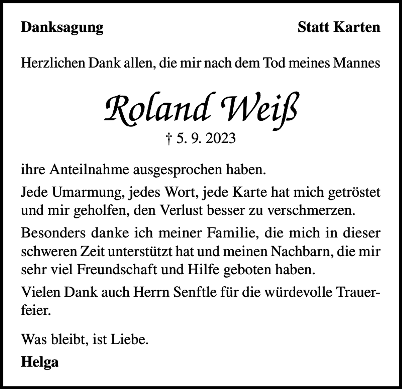 <p>Danksagung</p><p>Statt Karten</p><p>Herzlichen Dank allen, die mir nach dem Tod meines Mannes</p><p>Roland Weiß<br />† 5. 9. 2023</p><p>ihre Anteilnahme ausgesprochen haben.<br />Jede Umarmung, jedes Wort, jede Karte hat mich getröstet<br />und mir geholfen, den Verlust besser zu verschmerzen.<br />Besonders danke ich meiner Familie, die mich in dieser<br />schweren Zeit unterstützt hat und meinen Nachbarn, die mir<br />sehr viel Freundschaft und Hilfe geboten haben.<br />Vielen Dank auch Herrn Senftle für die würdevolle Trauerfeier.<br />Was bleibt, ist Liebe.<br />Helga</p>