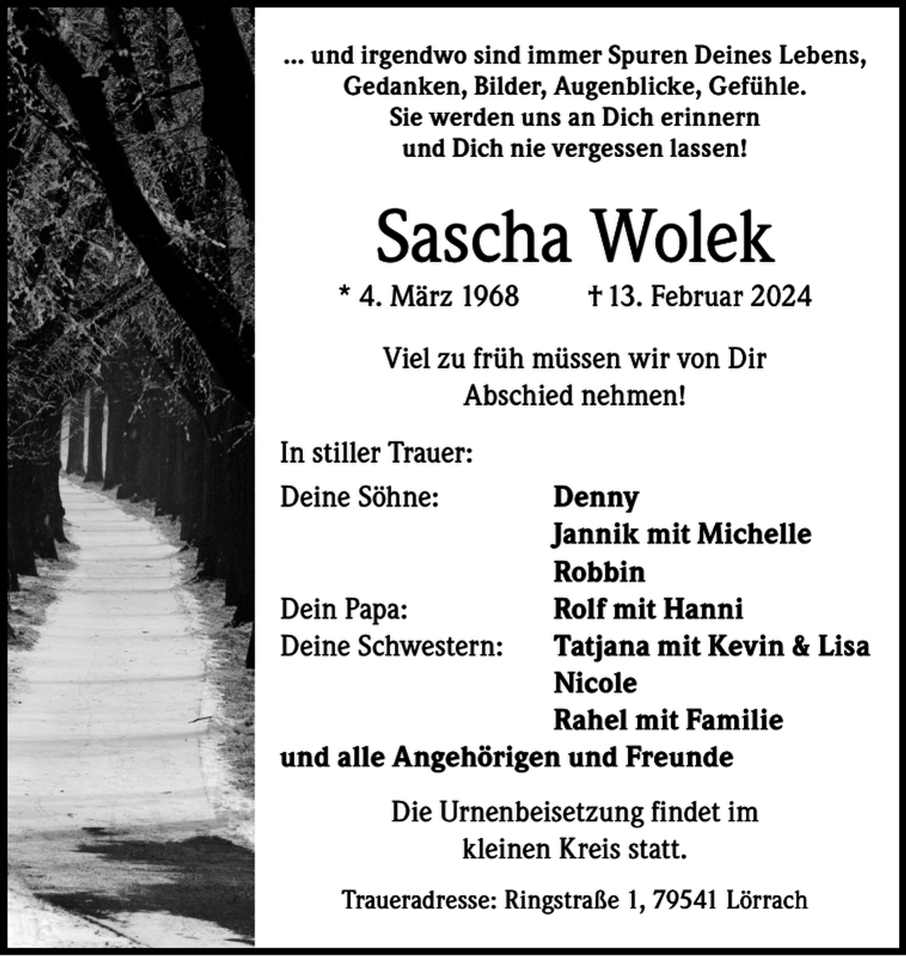 <p>... und irgendwo sind immer Spuren Deines Lebens,<br />Gedanken, Bilder, Augenblicke, Gefühle.<br />Sie werden uns an Dich erinnern<br />und Dich nie vergessen lassen!</p><p>Sascha Wolek</p><p>* 4. März 1968</p><p>† 13. Februar 2024</p><p>Viel zu früh müssen wir von Dir<br />Abschied nehmen!<br />In stiller Trauer:<br />Deine Söhne:<br />Denny</p><p>Jannik mit Michelle<br />Robbin<br />Dein Papa:<br />Rolf mit Hanni<br />Deine Schwestern: Tatjana mit Kevin &amp; Lisa<br />Nicole</p><p>Rahel mit Familie<br />und alle Angehörigen und Freunde<br />Die Urnenbeisetzung findet im<br />kleinen Kreis statt.<br />Traueradresse: Ringstraße 1, 79541 Lörrach</p>