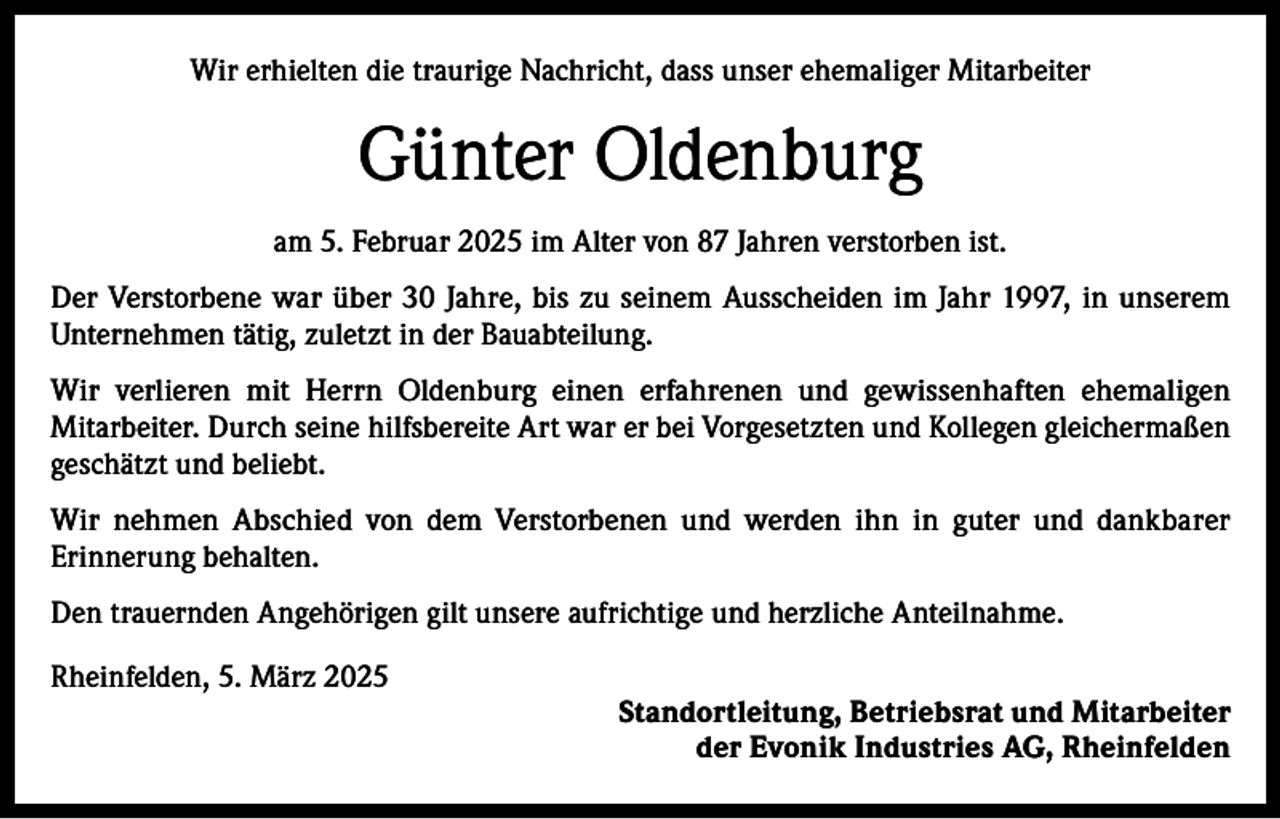<p>Wir erhielten die traurige Nachricht, dass unser ehemaliger Mitarbeiter</p><p>Günter Oldenburg<br />am 5. Februar 2025 im Alter von 87 Jahren verstorben ist.<br />Der Verstorbene war über 30 Jahre, bis zu seinem Ausscheiden im Jahr 1997, in unserem<br />Unternehmen tätig, zuletzt in der Bauabteilung.<br />Wir verlieren mit Herrn Oldenburg einen erfahrenen und gewissenhaften ehemaligen<br />Mitarbeiter. Durch seine hilfsbereite Art war er bei Vorgesetzten und Kollegen gleichermaßen<br />geschätzt und beliebt.<br />Wir nehmen Abschied von dem Verstorbenen und werden ihn in guter und dankbarer<br />Erinnerung behalten.<br />Den trauernden Angehörigen gilt unsere aufrichtige und herzliche Anteilnahme.<br />Rheinfelden, 5. März 2025</p><p>Standortleitung, Betriebsrat und Mitarbeiter<br />der Evonik Industries AG, Rheinfelden</p>