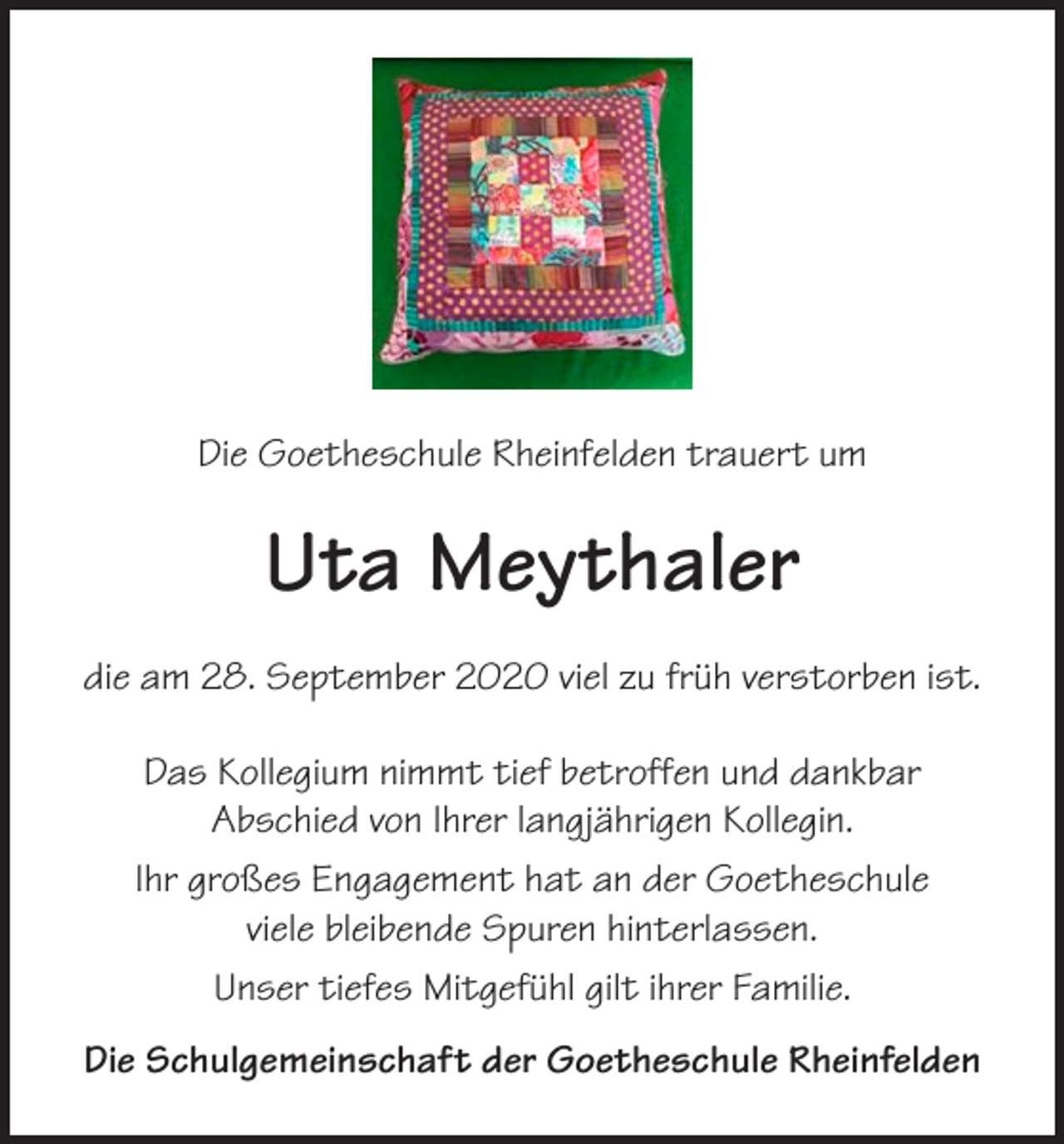 <p>Die Goetheschule Rheinfelden trauert um</p><p>Uta Meythaler<br />die am 28. September 2020 viel zu früh verstorben ist.<br />Das Kollegium nimmt tief betroffen und dankbar<br />Abschied von Ihrer langjährigen Kollegin.<br />Ihr großes Engagement hat an der Goetheschule<br />viele bleibende Spuren hinterlassen.<br />Unser tiefes Mitgefühl gilt ihrer Familie.<br />Die Schulgemeinschaft der Goetheschule Rheinfelden</p>