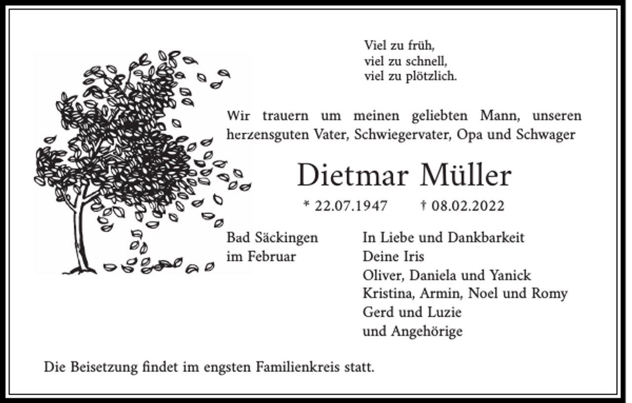 <p>Viel zu früh,<br />viel zu schnell,<br />viel zu plötzlich.</p><p>Wir trauern um meinen geliebten Mann, unseren<br />herzzensguten Vater, Schwiegervater, Opa und Schwager</p><p>Dietmar Müller<br />* 22.07.1947</p><p>Bad Säckingen<br />Februar<br />im F</p><p>† 08.02.2022</p><p>In Liebe und Dankbarkeit<br />Deine Iris<br />Oliver, Daniela und Yanick<br />Kristina, Armin, Noel und Romy<br />Gerd und Luzie<br />und Angehörige</p><p>Die Beisetzung ﬁndet im engsten Familienkreis statt.</p>