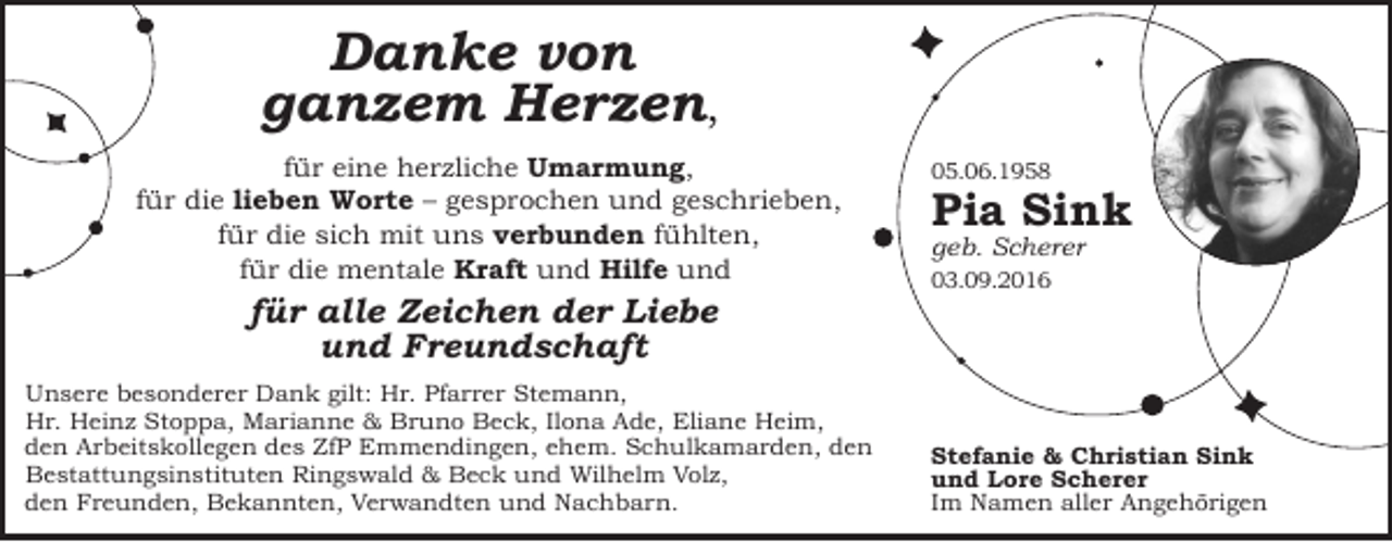 <p>Danke von<br />ganzem Herzen,<br />für eine herzliche Umarmung,<br />für die lieben Worte – gesprochen und geschrieben,<br />für die sich mit uns verbunden fühlten,<br />für die mentale Kraft und Hilfe und</p><p>für alle Zeichen der Liebe<br />und Freundschaft<br />Unsere besonderer Dank gilt: Hr. Pfarrer Stemann,<br />Hr. Heinz Stoppa, Marianne &amp; Bruno Beck, Ilona Ade, Eliane Heim,<br />den Arbeitskollegen des ZfP Emmendingen, ehem. Schulkamarden, den<br />Bestattungsinstituten Ringswald &amp; Beck und Wilhelm Volz,<br />den Freunden, Bekannten, Verwandten und Nachbarn.</p><p>05.06.1958</p><p>Pia Sink<br />geb. Scherer<br />03.09.2016</p><p>Stefanie &amp; Christian Sink<br />und Lore Scherer<br />Im Namen aller Angehörigen</p>