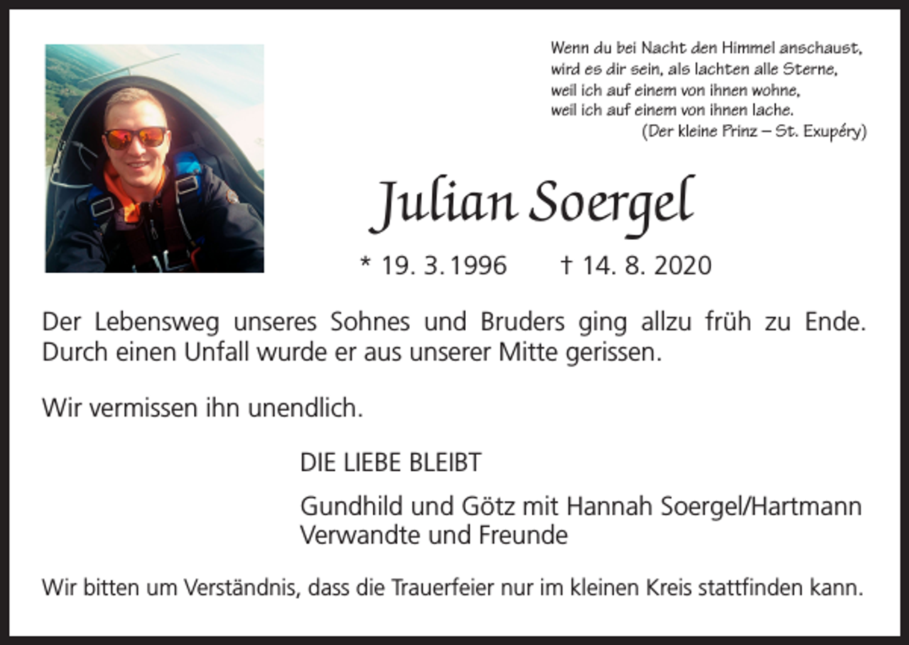 <p>Wenn du bei Nacht den Himmel anschaust,<br />wird es dir sein, als lachten alle Sterne,<br />weil ich auf einem von ihnen wohne,<br />weil ich auf einem von ihnen lache.</p><p>(Der kleine Prinz – St. Exupéry)</p><p>Julian Soergel<br />* 19. 3. 1996 † 14. 8. 2020<br />Der Lebensweg unseres Sohnes und Bruders ging allzu früh zu Ende.<br />Durch einen ­Unfall wurde er aus unserer Mitte gerissen.<br />Wir vermissen ihn unendlich.<br />DIE LIEBE BLEIBT<br />Gundhild und Götz mit Hannah Soergel/Hartmann<br />Verwandte und Freunde<br />Wir bitten um Verständnis, dass die Trauerfeier nur im kleinen Kreis ­stattfinden kann.</p>