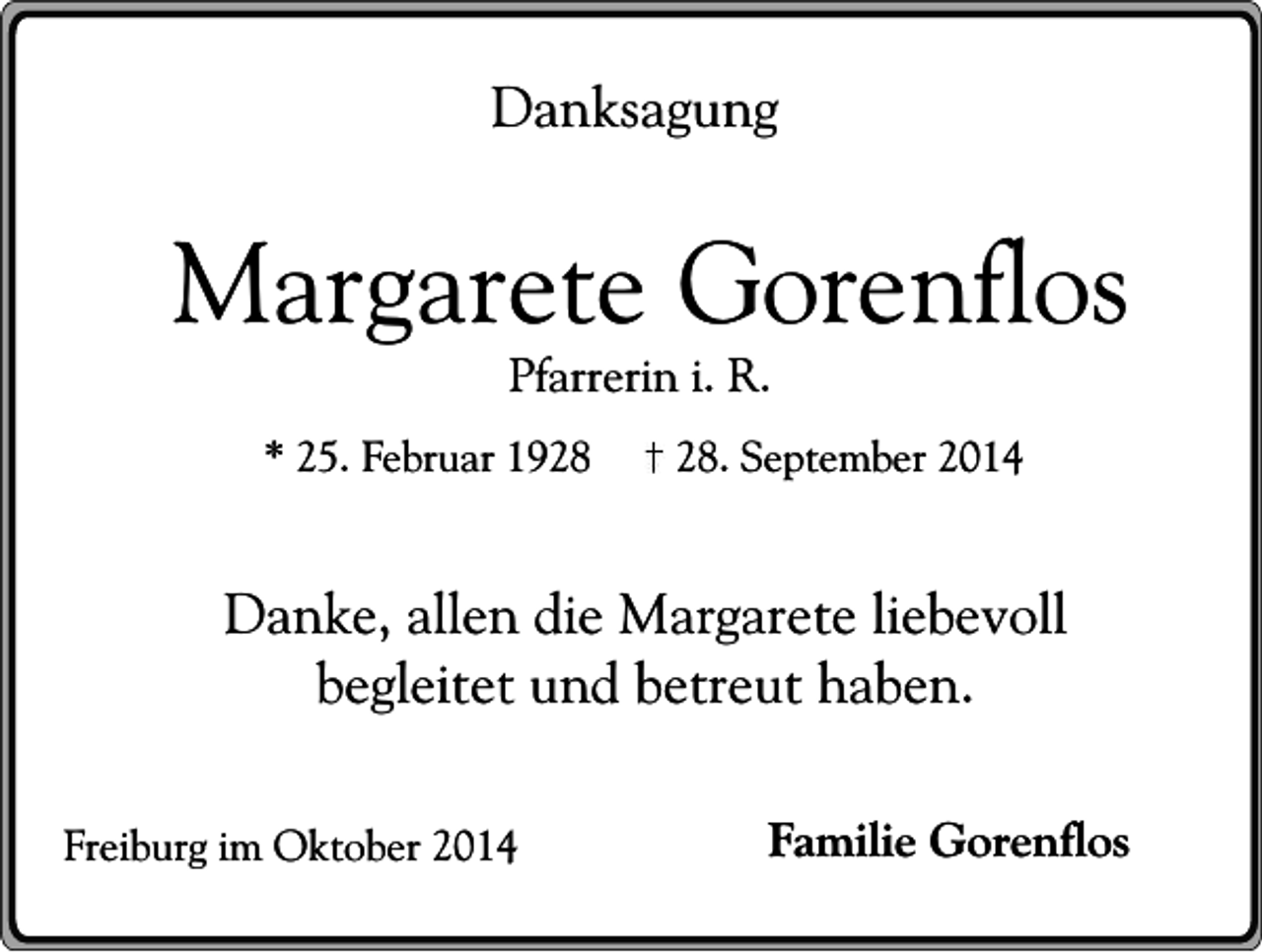 <p>Danksagung</p><p>Margarete Gorenflos<br />Pfarrerin i. R.</p><p>* 25. Februar 19. September 2014</p><p>Danke, allen die Margarete liebevoll<br />begleitet und betreut haben.<br />Freiburg im Oktober 2014</p><p>Familie Gorenflos</p>