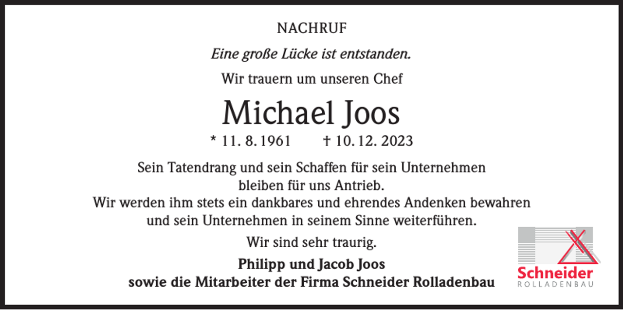 <p>NACHRUF<br />Eine große Lücke ist entstanden.<br />Wir trauern um unseren Chef</p><p>Michael Joos</p><p>* 11. 8. 1961 † 10. 12. 2023<br />Sein Tatendrang und sein Schaffen für sein Unternehmen<br />bleiben für uns Antrieb.<br />Wir werden ihm stets ein dankbares und ehrendes Andenken bewahren<br />und sein Unternehmen in seinem Sinne weiterführen.<br />Wir sind sehr traurig.<br />Philipp und Jacob Joos<br />sowie die Mitarbeiter der Firma Schneider Rolladenbau</p>