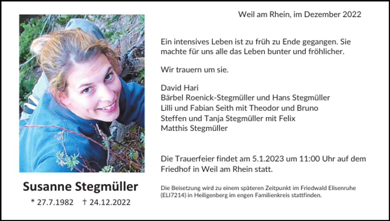 <p>Weil am Rhein, im Dezember 2022</p><p>Ein intensives Leben ist zu früh zu Ende gegangen. Sie<br />machte für uns alle das Leben bunter und fröhlicher.<br />Wir trauern um sie.<br />David Hari<br />Bärbel Roenick-Stegmüller und Hans Stegmüller<br />Lilli und Fabian Seith mit Theodor und Bruno<br />Steffen und Tanja Stegmüller mit Felix<br />Matthis Stegmüller</p><p>Die Trauerfeier findet am 5.1.2023 um 11:00 Uhr auf dem<br />Friedhof in Weil am Rhein statt.</p><p>Susanne Stegmüller<br />* 27.7.1982 ✝ 24.12.2022</p><p>Die Beisetzung wird zu einem späteren Zeitpunkt im Friedwald Elisenruhe<br />(ELI7214) in Heiligenberg im engen Familienkreis stattfinden.</p>