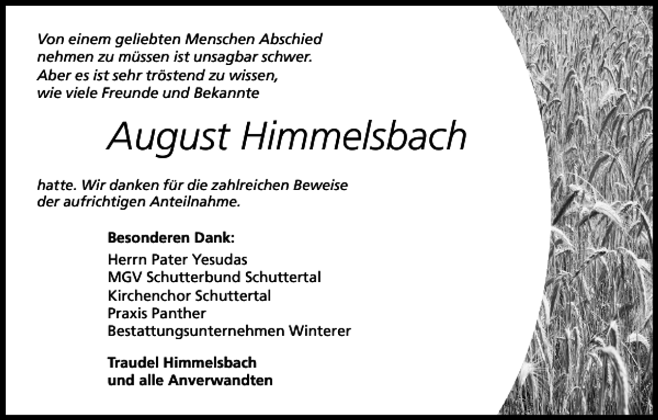 <p>Von einem geliebten Menschen Abschied<br />nehmen zu müssen ist unsagbar schwer.<br />Aber es ist sehr tröstend zu wissen,<br />wie viele Freunde und Bekannte</p><p>August Himmelsbach<br />hatte. Wir danken für die zahlreichen Beweise<br />der aufrichtigen Anteilnahme.</p><p>Besonderen Dank:<br />Herrn Pater Yesudas<br />MGV Schutterbund Schuttertal<br />Kirchenchor Schuttertal<br />Praxis Panther<br />Bestattungsunternehmen Winterer<br />Traudel Himmelsbach<br />und alle Anverwandten</p>