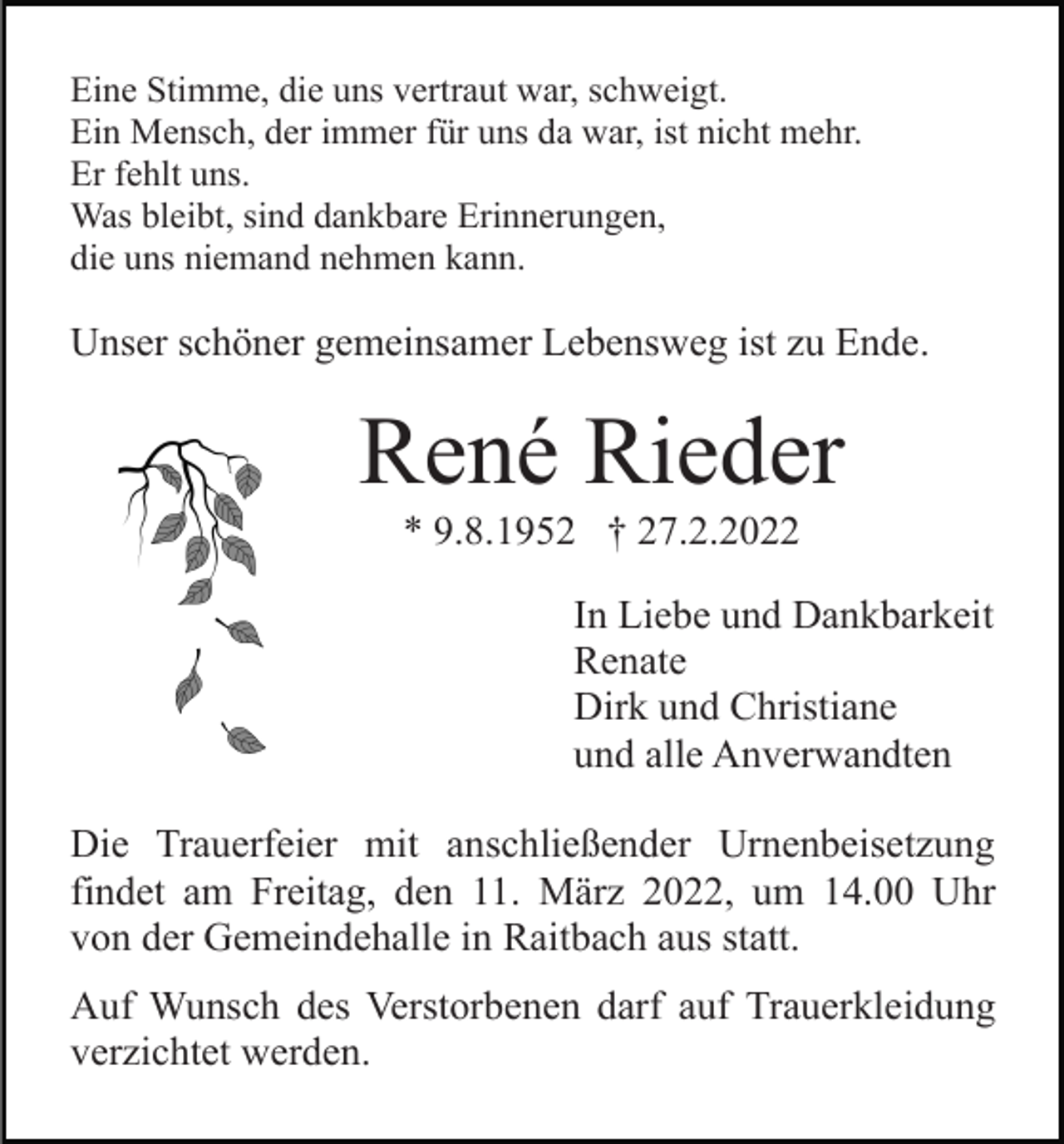<p>Eine Stimme, die uns vertraut war, schweigt.<br />Ein Mensch, der immer für uns da war, ist nicht mehr.<br />Er fehlt uns.<br />Was bleibt, sind dankbare Erinnerungen,<br />die uns niemand nehmen kann.</p><p>Unser schöner gemeinsamer Lebensweg ist zu Ende.</p><p>René Rieder<br />* 9.8.1952 † 27.2.2022<br />In Liebe und Dankbarkeit<br />Renate<br />Dirk und Christiane<br />und alle Anverwandten<br />Die Trauerfeier mit anschließender Urnenbeisetzung<br />findet am Freitag, den 11. März 2022, um 14.00 Uhr<br />von der Gemeindehalle in Raitbach aus statt.<br />Auf Wunsch des Verstorbenen darf auf Trauerkleidung<br />verzichtet werden.</p>