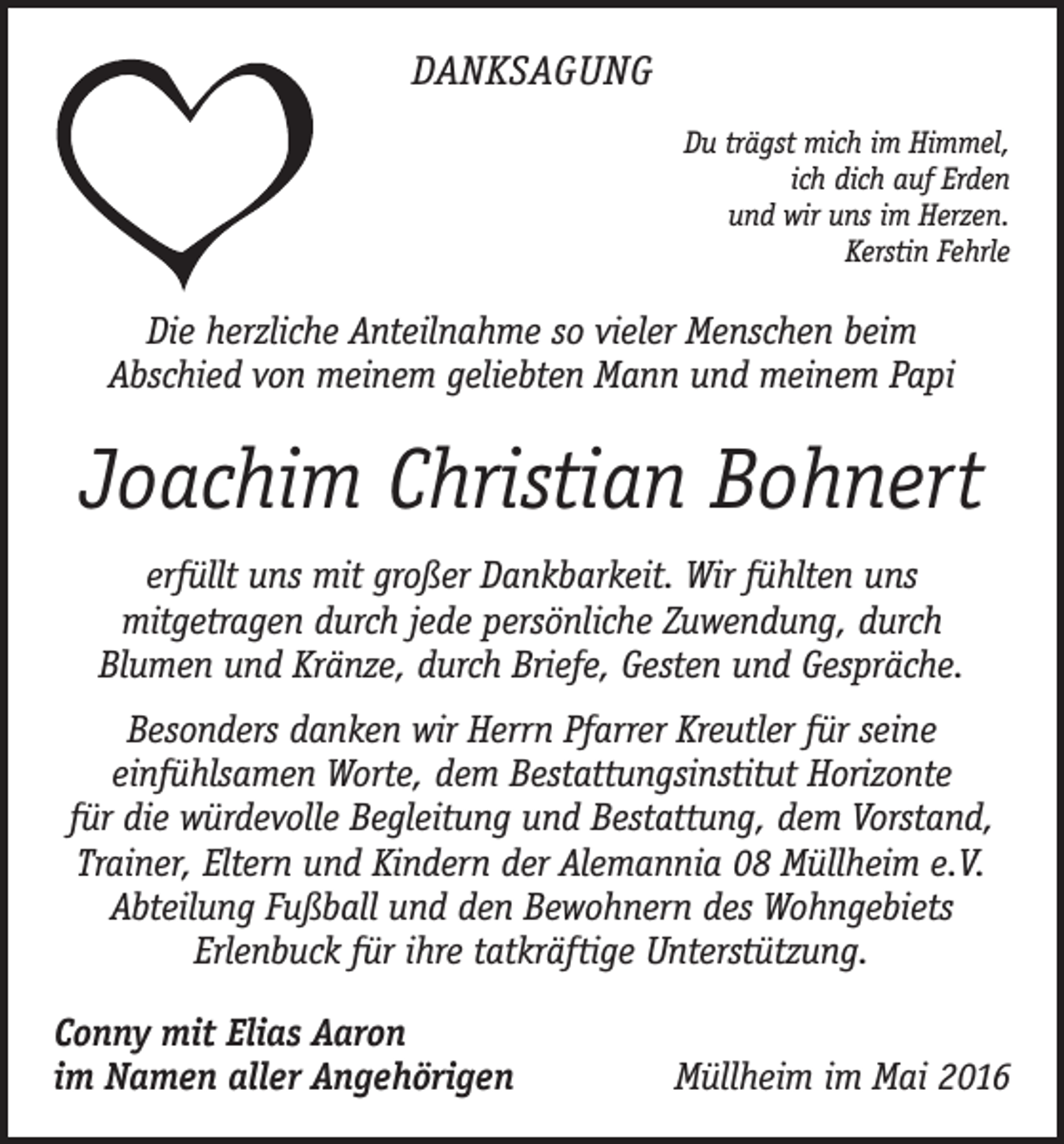 <p>Danksagung<br />Du trägst mich im Himmel,<br />ich dich auf Erden<br />und wir uns im Herzen.<br />Kerstin Fehrle</p><p>Die herzliche Anteilnahme so vieler Menschen beim<br />Abschied von meinem geliebten Mann und meinem Papi</p><p>Joachim Christian Bohnert<br />erfüllt uns mit großer Dankbarkeit. Wir fühlten uns<br />­ itgetragen durch jede persönliche Zuwendung, durch ­<br />m<br />Blumen und Kränze, durch Briefe, Gesten und Gespräche.<br />Besonders danken wir Herrn Pfarrer Kreutler für seine<br />e­ infühlsamen Worte, dem Bestattungsinstitut Horizonte<br />für die würdevolle Begleitung und Bestattung, dem Vorstand,<br />Trainer, Eltern und Kindern der Alemannia 08 Müllheim e.V.<br />Abteilung Fußball und den Bewohnern des Wohngebiets<br />­Erlenbuck für ihre tatkräftige Unterstützung.<br />Conny mit Elias Aaron<br />im Namen aller Angehörigen</p><p>Müllheim im Mai 2016</p>