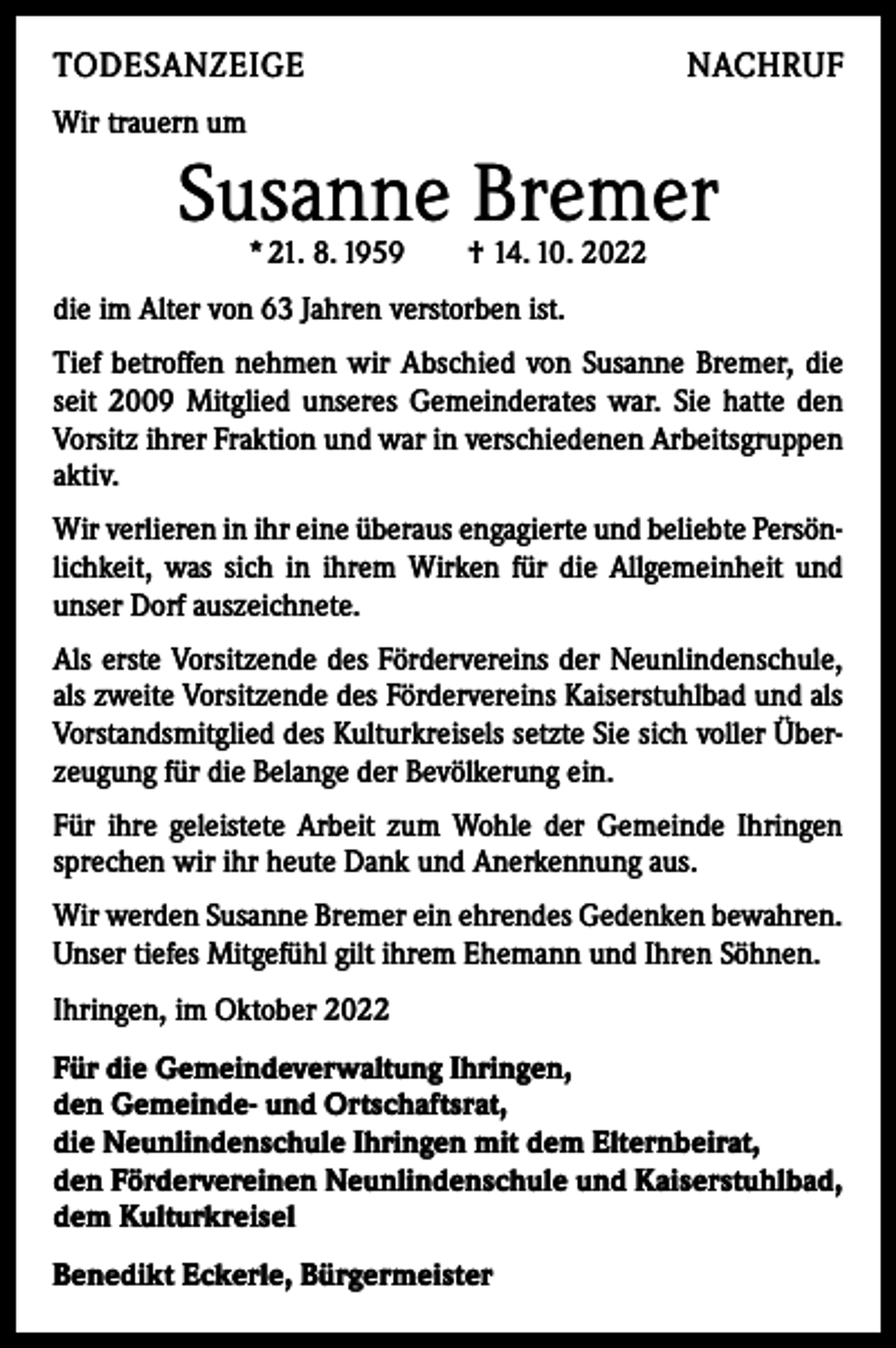 <p>TODESANZEIGE</p><p>NACHRUF</p><p>Wir trauern um</p><p>Susanne Bremer<br />* 21. 8. 1959 † 14. 10. 2022</p><p>die im Alter von 63 Jahren verstorben ist.<br />Tief betroffen nehmen wir Abschied von Susanne Bremer, die<br />seit 2009 Mitglied unseres Gemeinderates war. Sie hatte den<br />Vorsitz ihrer Fraktion und war in verschiedenen Arbeitsgruppen<br />aktiv.<br />Wir verlieren in ihr eine überaus engagierte und beliebte Persönlichkeit, was sich in ihrem Wirken für die Allgemeinheit und<br />unser Dorf auszeichnete.<br />Als erste Vorsitzende des Fördervereins der Neunlindenschule,<br />als zweite Vorsitzende des Fördervereins Kaiserstuhlbad und als<br />Vorstandsmitglied des Kulturkreisels setzte Sie sich voller Überzeugung für die Belange der Bevölkerung ein.<br />Für ihre geleistete Arbeit zum Wohle der Gemeinde Ihringen<br />sprechen wir ihr heute Dank und Anerkennung aus.<br />Wir werden Susanne Bremer ein ehrendes Gedenken bewahren.<br />Unser tiefes Mitgefühl gilt ihrem Ehemann und Ihren Söhnen.<br />Ihringen, im Oktober 2022<br />Für die Gemeindeverwaltung Ihringen,<br />den Gemeinde- und Ortschaftsrat,<br />die Neunlindenschule Ihringen mit dem Elternbeirat,<br />den Fördervereinen Neunlindenschule und Kaiserstuhlbad,<br />dem Kulturkreisel<br />Benedikt Eckerle, Bürgermeister</p>