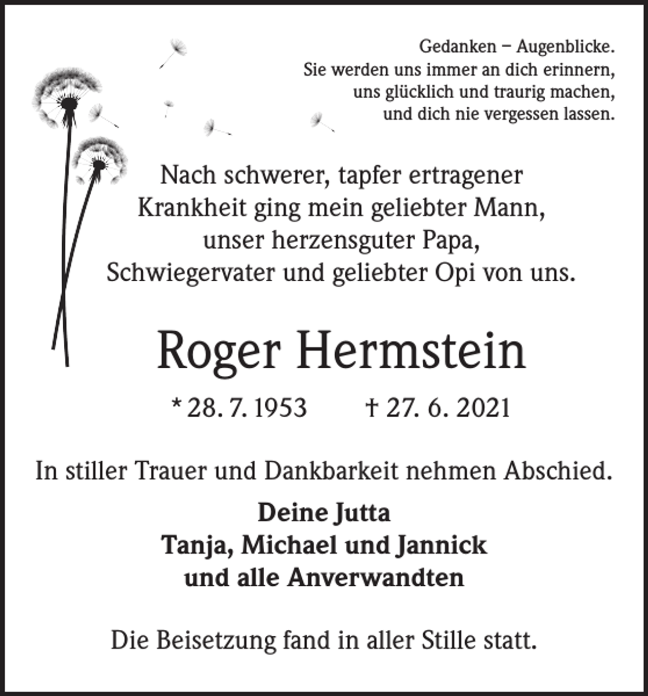 <p>Gedanken – Augenblicke.<br />Sie werden uns immer an dich erinnern,<br />uns glücklich und traurig machen,<br />und dich nie vergessen lassen.</p><p>Nach schwerer, tapfer ertragener<br />Krankheit ging mein geliebter Mann,<br />unser herzensguter Papa,<br />Schwiegervater und geliebter Opi von uns.</p><p>Roger Hermstein<br />* 28. 7. 1953 † 27. 6. 2021<br />In stiller Trauer und Dankbarkeit nehmen Abschied.<br />Deine Jutta<br />Tanja, Michael und Jannick<br />und alle Anverwandten<br />Die Beisetzung fand in aller Stille statt.</p>