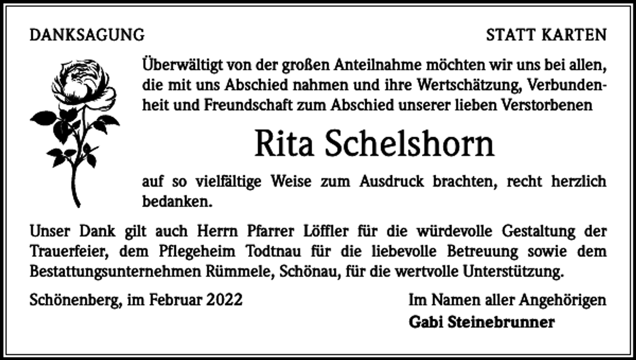 <p>DANKSAGUNG</p><p>STATT KARTEN</p><p>Überwältigt von der großen Anteilnahme möchten wir uns bei allen,<br />die mit uns Abschied nahmen und ihre Wertschätzung, Verbundenheit und Freundschaft zum Abschied unserer lieben Verstorbenen</p><p>Rita Schelshorn<br />auf so vielfältige Weise zum Ausdruck brachten, recht herzlich<br />­bedanken.<br />Unser Dank gilt auch Herrn Pfarrer Löffler für die würdevolle Gestaltung der<br />­ rauerfeier, dem Pflegeheim Todtnau für die liebevolle Betreuung sowie dem<br />T<br />­Bestattungsunternehmen Rümmele, Schönau, für die wertvolle Unterstützung.<br />Schönenberg, im Februar 2022</p><p>Im Namen aller Angehörigen<br />Gabi Steinebrunner</p>