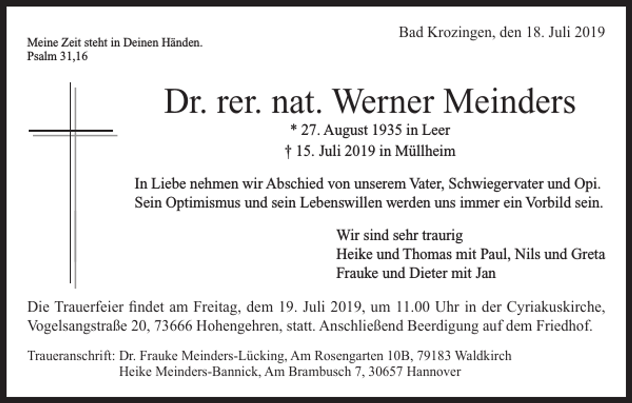 <p>Meine Zeit steht in Deinen Händen.<br />Psalm 31,16</p><p>Bad Krozingen, den 18. Juli 2019</p><p>Dr. rer. nat. Werner Meinders<br />* 27. August 1935 in Leer<br />† 15. Juli 2019 in Müllheim<br />In Liebe nehmen wir Abschied von unserem Vater, Schwiegervater und Opi.<br />Sein Optimismus und sein Lebenswillen werden uns immer ein Vorbild sein.<br />Wir sind sehr traurig<br />Heike und Thomas mit Paul, Nils und Greta<br />Frauke und Dieter mit Jan<br />Die Trauerfeier findet am Freitag, dem 19. Juli 2019, um 11.00 Uhr in der Cyriakuskirche,<br />Vogelsangstraße 20, 73666 Hohengehren, statt. Anschließend Beerdigung auf dem Friedhof.<br />Traueranschrift: D<br />r. Frauke Meinders-Lücking, Am Rosengarten 10B, 79183 Waldkirch<br />Heike Meinders-Bannick, Am Brambusch 7, 30657 Hannover</p>