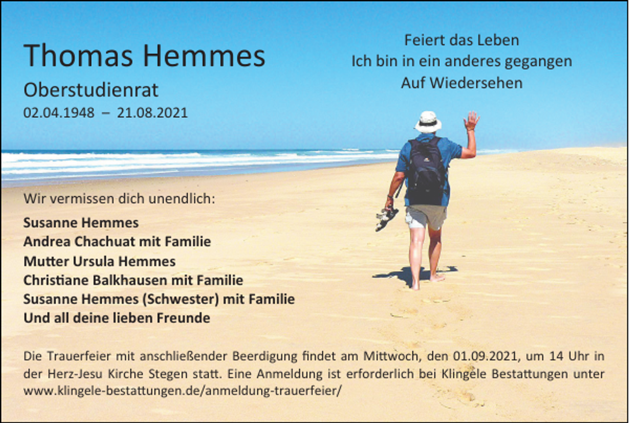 <p>Thomas Hemmes<br />Oberstudienrat</p><p>Feiert das Leben<br />Ich bin in ein anderes gegangen<br />Auf Wiedersehen</p><p>02.04.1948 – 21.08.2021</p><p>Wir vermissen dich unendlich:<br />Susanne Hemmes<br />Andrea Chachuat mit Familie<br />Mutter Ursula Hemmes<br />Christiane Balkhausen mit Familie<br />Susanne Hemmes (Schwester) mit Familie<br />Und all deine lieben Freunde<br />Die Trauerfeier mit anschließender Beerdigung findet am Mittwoch, den 01.09.2021, um 14 Uhr in<br />der Herz-Jesu Kirche Stegen statt. Eine Anmeldung ist erforderlich bei Klingele Bestattungen unter<br />www.klingele-bestattungen.de/anmeldung-trauerfeier/</p>