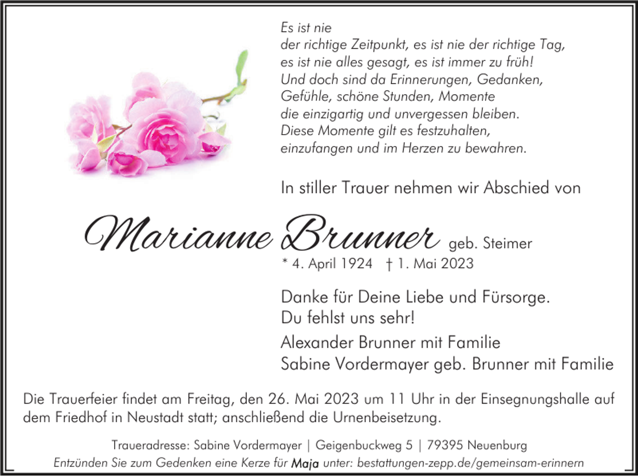 <p>Es ist nie<br />der richtige Zeitpunkt, es ist nie der richtige Tag,<br />es ist nie alles gesagt, es ist immer zu früh!<br />Und doch sind da Erinnerungen, Gedanken,<br />Gefühle, schöne Stunden, Momente<br />die einzigartig und unvergessen bleiben.<br />Diese Momente gilt es festzuhalten,<br />einzufangen und im Herzen zu bewahren.</p><p>In stiller Trauer nehmen wir Abschied von</p><p>Marianne Brunner</p><p>geb. Steimer</p><p>* 4. April 1924 † 1. Mai 2023</p><p>Danke für Deine Liebe und Fürsorge.<br />Du fehlst uns sehr!<br />Alexander Brunner mit Familie<br />Sabine Vordermayer geb. Brunner mit Familie<br />Die Trauerfeier findet am Freitag, den 26. Mai 2023 um 11 Uhr in der Einsegnungshalle auf<br />dem Friedhof in Neustadt statt; anschließend die Urnenbeisetzung.<br />Traueradresse: Sabine Vordermayer | Geigenbuckweg 5 | 79395 Neuenburg<br />Entzünden Sie zum Gedenken eine Kerze für<br />unter: bestattungen-zepp.de/gemeinsam-erinnern</p>