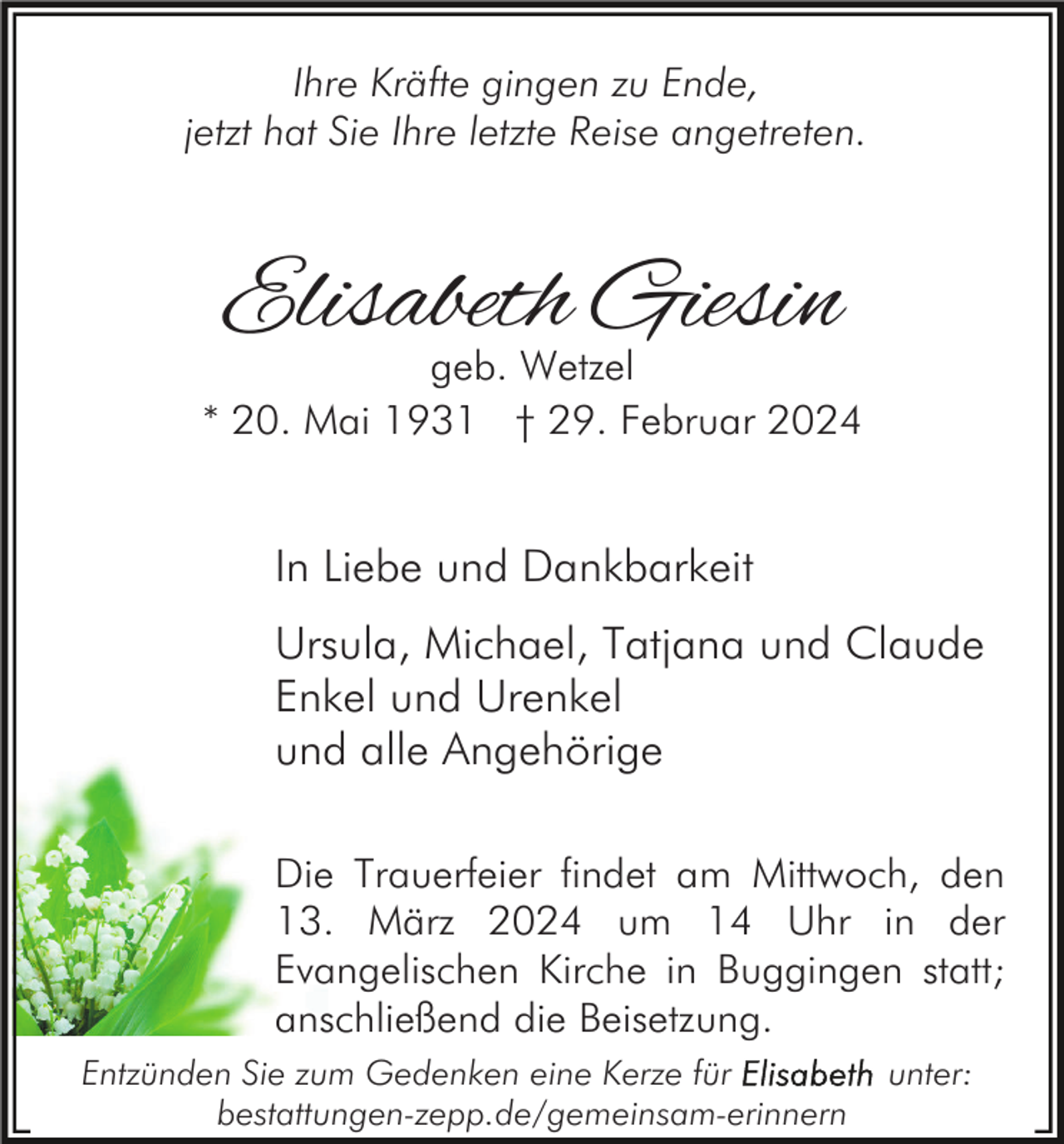 <p>Ihre Kräfte gingen zu Ende,<br />jetzt hat Sie Ihre letzte Reise angetreten.</p><p>Elisabeth Giesin</p><p>geb. Wetzel<br />* 20. Mai 1931 † 29. Februar 2024</p><p>In Liebe und Dankbarkeit<br />Ursula, Michael, Tatjana und Claude<br />Enkel und Urenkel<br />und alle Angehörige<br />Die Trauerfeier findet am Mittwoch, den<br />13. März 2024 um 14 Uhr in der<br />Evangelischen Kirche in Buggingen statt;<br />anschließend die Beisetzung.<br />Entzünden Sie zum Gedenken eine Kerze für<br />bestattungen-zepp.de/gemeinsam-erinnern</p><p>unter:</p>