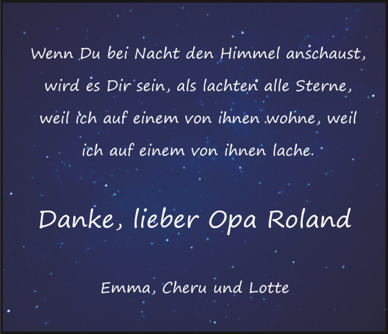 <p>Wenn Du bei Nacht den Himmel anschaust,<br />wird es Dir sein, als lachten alle Sterne,<br />weil ich auf einem von ihnen wohne, weil<br />ich auf einem von ihnen lache.</p><p>Danke, lieber Opa Roland<br />Emma, Cheru und Lotte</p>