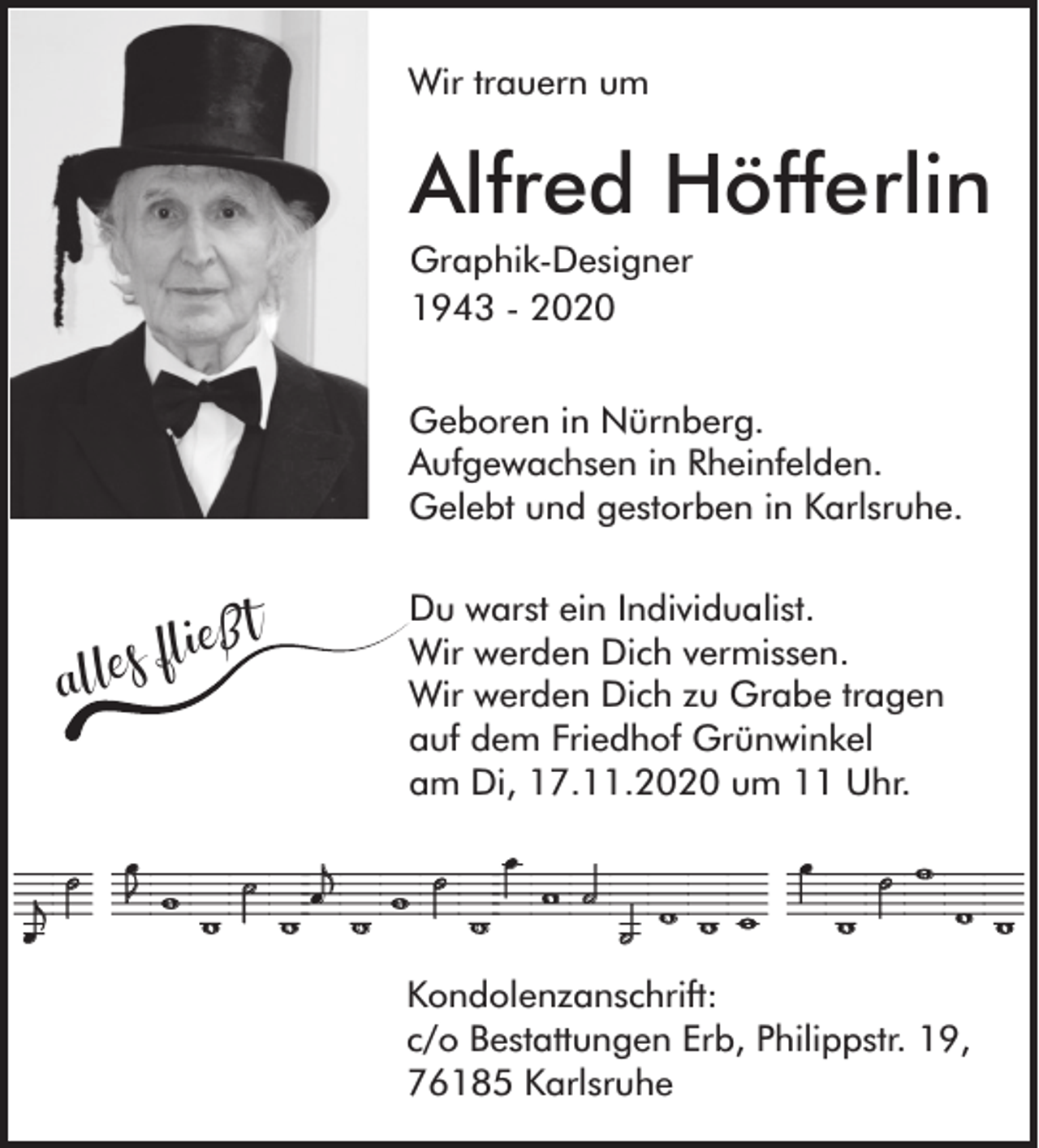 <p>Wir trauern um</p><p>Alfred Höfferlin<br />Graphik-Designer<br />1943 - 2020<br />Geboren in Nürnberg.<br />Aufgewachsen in Rheinfelden.<br />Gelebt und gestorben in Karlsruhe.</p><p>ießt<br />s<br />e<br />l<br />l<br />a</p><p>Du warst ein Individualist.<br />Wir werden Dich vermissen.<br />Wir werden Dich zu Grabe tragen<br />auf dem Friedhof Grünwinkel<br />am Di, 17.11.2020 um 11 Uhr.</p><p>In LiebeDeineTochter Renate<br />Kondolenzanschrift:<br />c/o Bestattungen Erb, Philippstr. 19,<br />76185 Karlsruhe</p>