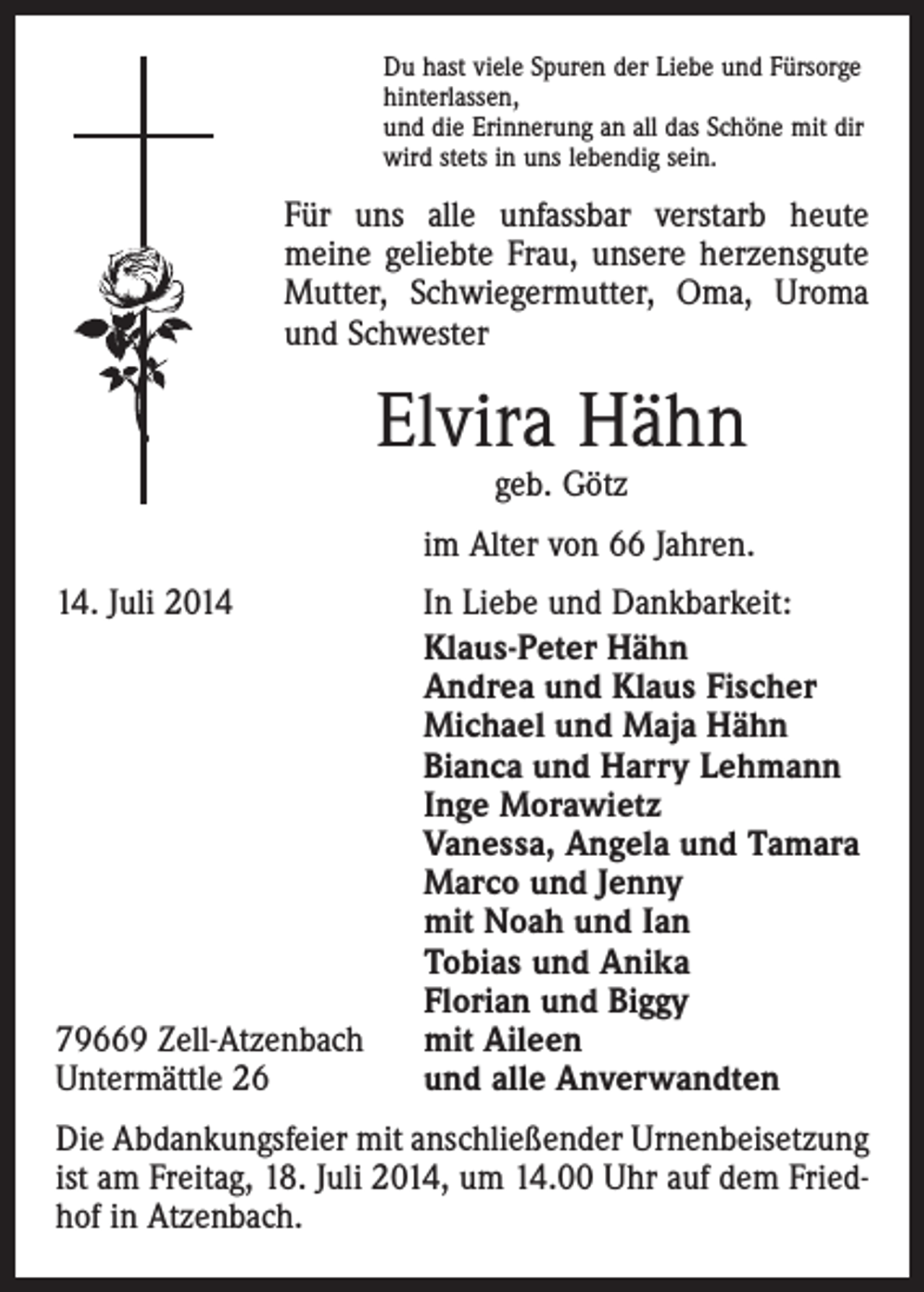 <p>Du hast viele Spuren der Liebe und Fürsorge<br />hinterlassen,<br />und die Erinnerung an all das Schöne mit dir<br />wird stets in uns lebendig sein.</p><p>Für uns alle unfassbar verstarb heute<br />­meine geliebte Frau, unsere herzensgute<br />Mutter, Schwiegermutter, Oma, Uroma<br />und ­Schwester</p><p>Elvira Hähn<br />geb. Götz</p><p>im Alter von 66 Jahren.</p><p>14. Juli 2014</p><p>79669 Zell-Atzenbach<br />Untermättle 26</p><p>In Liebe und Dankbarkeit:<br />Klaus-Peter Hähn<br />Andrea und Klaus Fischer<br />Michael und Maja Hähn<br />Bianca und Harry Lehmann<br />Inge Morawietz<br />Vanessa, Angela und Tamara<br />Marco und Jenny<br />mit Noah und Ian<br />Tobias und Anika<br />Florian und Biggy<br />mit Aileen<br />und alle Anverwandten</p><p>Die Abdankungsfeier mit anschließender Urnenbeisetzung<br />ist am Freitag, 18. Juli 2014, um 14.00 Uhr auf dem Friedhof in Atzenbach.</p>