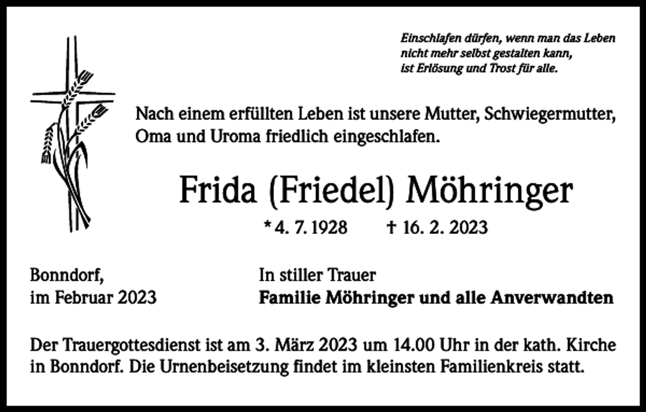<p>Einschlafen dürfen, wenn man das Leben<br />nicht mehr selbst gestalten kann,<br />ist Erlösung und Trost für alle.</p><p>Nach einem erfüllten Leben ist unsere Mutter, Schwiegermutter,<br />Oma und Uroma friedlich eingeschlafen.</p><p>Frida (Friedel) Möhringer<br />* 4. 7. 1928 † 16. 2. 2023<br />Bonndorf,<br />im Februar 2023</p><p>In stiller Trauer<br />Familie Möhringer und alle Anverwandten</p><p>Der Trauergottesdienst ist am 3. März 2023 um 14.00 Uhr in der kath. Kirche<br />in Bonndorf. Die Urnenbeisetzung findet im kleinsten Familienkreis statt.</p>