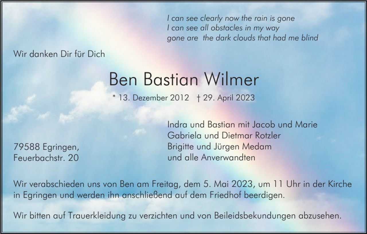 <p>I can see clearly now the rain is gone<br />I can see all obstacles in my way<br />gone are the dark clouds that had me blind</p><p>Wir danken Dir für Dich</p><p>Ben Bastian Wilmer<br />* 13. Dezember 2012 † 29. April 2023</p><p>79588 Egringen,<br />Feuerbachstr. 20</p><p>Indra und Bastian mit Jacob und Marie<br />Gabriela und Dietmar Rotzler<br />Brigitte und Jürgen Medam<br />und alle Anverwandten</p><p>Wir verabschieden uns von Ben am Freitag, dem 5. Mai 2023, um 11 Uhr in der Kirche<br />in Egringen und werden ihn anschließend auf dem Friedhof beerdigen.<br />Wir bitten auf Trauerkleidung zu verzichten und von Beileidsbekundungen abzusehen.</p>