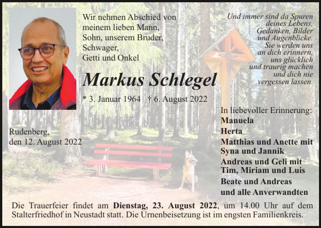 <p>Wir nehmen Abschied von<br />meinem lieben Mann,<br />Sohn, unserem Bruder,<br />Schwager,<br />Getti und Onkel</p><p>Markus Schlegel</p><p>Und immer sind da Spuren<br />deines Lebens,<br />Gedanken, Bilder<br />und Augenblicke.<br />Sie werden uns<br />an dich erinnern,<br />uns glücklich<br />und traurig machen<br />und dich nie<br />vergessen lassen.</p><p>* 3. Januar 1964 † 6. August 2022</p><p>Rudenberg,<br />den 12. August 2022</p><p>In liebevoller Erinnerung:<br />Manuela<br />Herta<br />Matthias und Anette mit<br />Syna und Jannik<br />Andreas und Geli mit<br />Tim, Miriam und Luis<br />Beate und Andreas<br />und alle Anverwandten</p><p>Die Trauerfeier findet am Dienstag, 23. August 2022, um 14.00 Uhr auf dem<br />Stalterfriedhof in Neustadt statt. Die Urnenbeisetzung ist im engsten Familienkreis.</p>