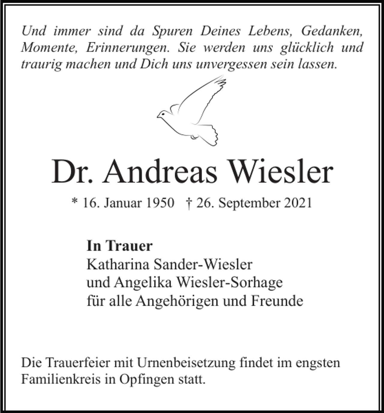 <p>Und immer sind da Spuren Deines Lebens, Gedanken,<br />Momente, Erinnerungen. Sie werden uns glücklich und<br />traurig machen und Dich uns unvergessen sein lassen.</p><p>Dr. Andreas Wiesler<br />* 16. Januar 1950 † 26. September 2021</p><p>In Trauer<br />Katharina Sander-Wiesler<br />und Angelika Wiesler-Sorhage<br />für alle Angehörigen und Freunde</p><p>Die Trauerfeier mit Urnenbeisetzung findet im engsten<br />Familienkreis in Opfingen statt.</p>