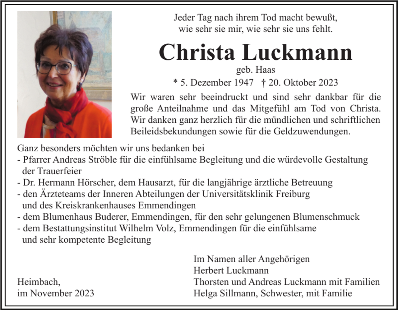 <p>Jeder Tag nach ihrem Tod macht bewußt,<br />wie sehr sie mir, wie sehr sie uns fehlt.</p><p>Christa Luckmann</p><p>geb. Haas<br />* 5. Dezember 1947 † 20. Oktober 2023<br />Wir waren sehr beeindruckt und sind sehr dankbar für die<br />große Anteilnahme und das Mitgefühl am Tod von Christa.<br />Wir danken ganz herzlich für die mündlichen und schriftlichen<br />Beileidsbekundungen sowie für die Geldzuwendungen.<br />Ganz besonders möchten wir uns bedanken bei<br />- Pfarrer Andreas Ströble für die einfühlsame Begleitung und die würdevolle Gestaltung<br />der Trauerfeier<br />- Dr. Hermann Hörscher, dem Hausarzt, für die langjährige ärztliche Betreuung<br />- den Ärzteteams der Inneren Abteilungen der Universitätsklinik Freiburg<br />und des Kreiskrankenhauses Emmendingen<br />- dem Blumenhaus Buderer, Emmendingen, für den sehr gelungenen Blumenschmuck<br />- dem Bestattungsinstitut Wilhelm Volz, Emmendingen für die einfühlsame<br />und sehr kompetente Begleitung</p><p>Heimbach,<br />im November 2023</p><p>Im Namen aller Angehörigen<br />Herbert Luckmann<br />Thorsten und Andreas Luckmann mit Familien<br />Helga Sillmann, Schwester, mit Familie</p>