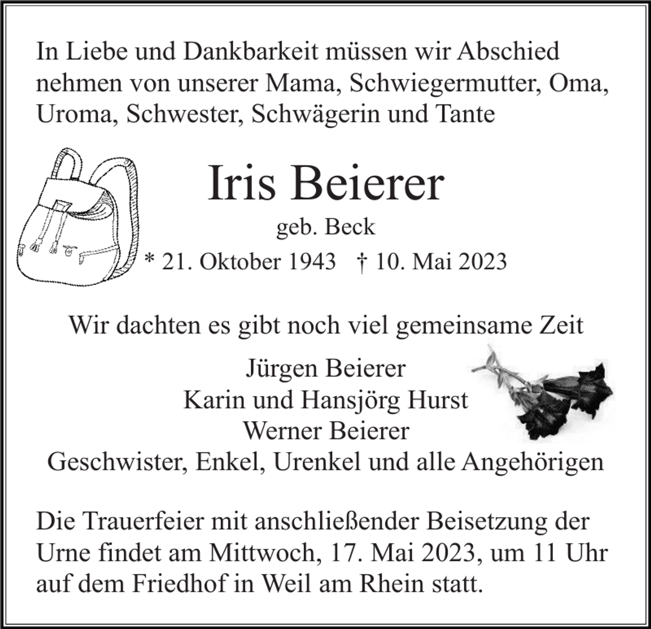 <p>In Liebe und Dankbarkeit müssen wir Abschied<br />nehmen von unserer Mama, Schwiegermutter, Oma,<br />Uroma, Schwester, Schwägerin und Tante</p><p>Iris Beierer<br />geb. Beck<br />* 21. Oktober 1943 † 10. Mai 2023</p><p>Wir dachten es gibt noch viel gemeinsame Zeit<br />Jürgen Beierer<br />Karin und Hansjörg Hurst<br />Werner Beierer<br />Geschwister, Enkel, Urenkel und alle Angehörigen<br />Die Trauerfeier mit anschließender Beisetzung der<br />Urne findet am Mittwoch, 17. Mai 2023, um 11 Uhr<br />auf dem Friedhof in Weil am Rhein statt.</p>