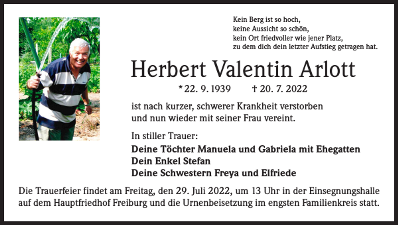 <p>Kein Berg ist so hoch,<br />keine Aussicht so schön,<br />kein Ort friedvoller wie jener Platz,<br />zu dem dich dein letzter Aufstieg getragen hat.</p><p>Herbert Valentin Arlott<br />* 22. 9. 1939 † 20. 7. 2022</p><p>ist nach kurzer, schwerer Krankheit verstorben<br />und nun wieder mit seiner Frau vereint.<br />In stiller Trauer:<br />Deine Töchter Manuela und Gabriela mit Ehegatten<br />Dein Enkel Stefan<br />Deine Schwestern Freya und Elfriede<br />Die Trauerfeier findet am Freitag, den 29. Juli 2022, um 13 Uhr in der Einsegnungshalle<br />auf dem Hauptfriedhof Freiburg und die Urnenbeisetzung im engsten Familienkreis statt.</p>