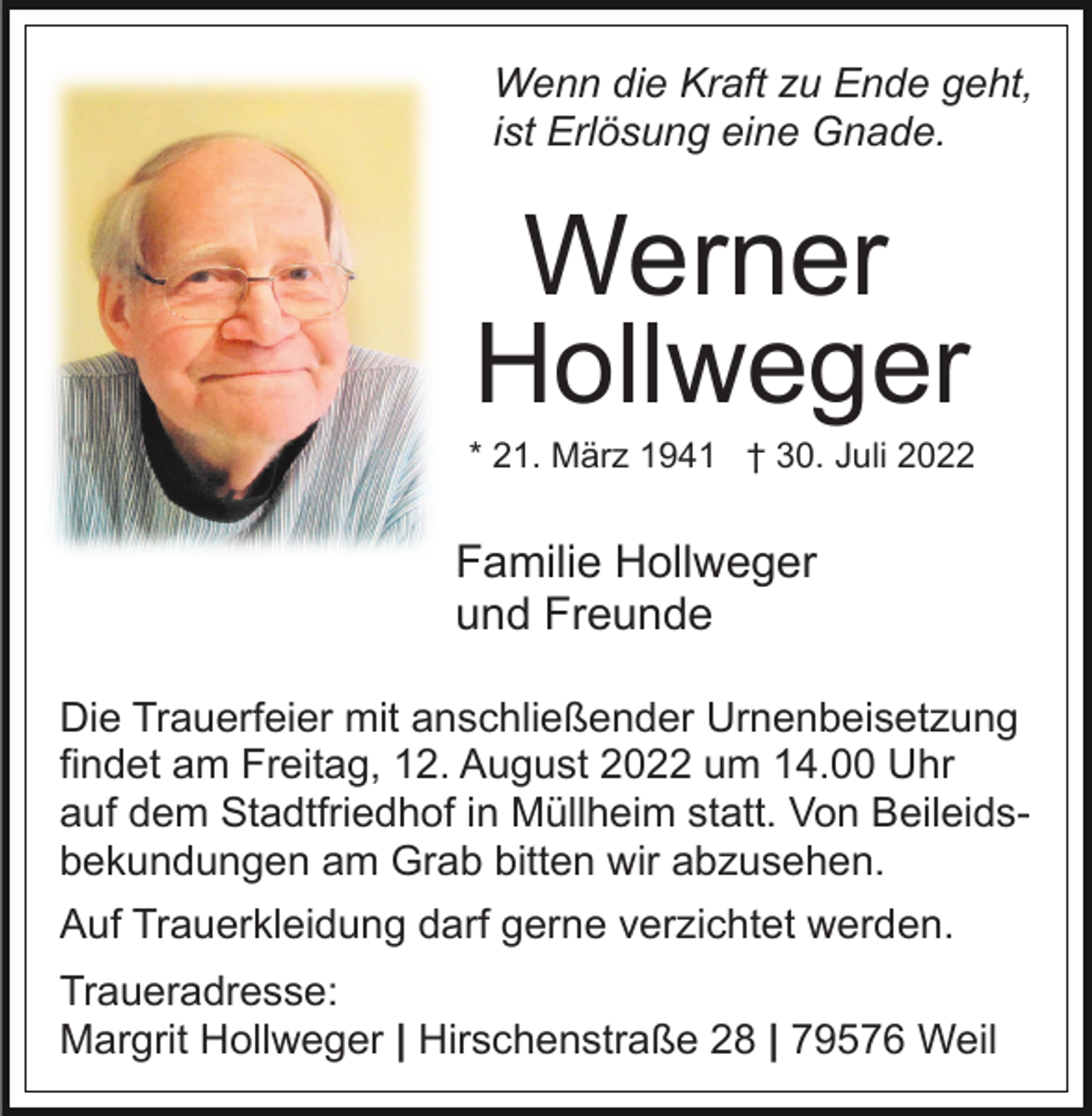 <p>Wenn die Kraft zu Ende geht,<br />ist Erlösung eine Gnade.</p><p>Werner<br />Hollweger<br />* 21. März 1941 † 30. Juli 2022</p><p>Familie Hollweger<br />und Freunde<br />Die Trauerfeier mit anschließender Urnenbeisetzung<br />findet am Freitag, 12. August 2022 um 14.00 Uhr<br />auf dem Stadtfriedhof in Müllheim statt. Von Beileidsbekundungen am Grab bitten wir abzusehen.<br />Auf Trauerkleidung darf gerne verzichtet werden.<br />Traueradresse:<br />Margrit Hollweger | Hirschenstraße 28 | 79576 Weil</p>