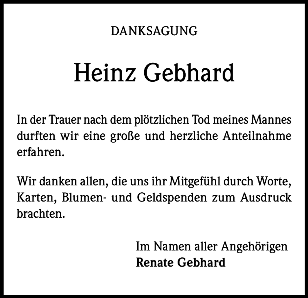<p>DANKSAGUNG</p><p>Heinz Gebhard<br />In der Trauer nach dem plötzlichen Tod meines Mannes<br />durften wir eine große und herzliche Anteilnahme<br />erfahren.<br />Wir danken allen, die uns ihr Mitgefühl durch Worte,<br />Karten, Blumen- und Geldspenden zum Ausdruck<br />brachten.<br />Im Namen aller Angehörigen<br />Renate Gebhard</p>