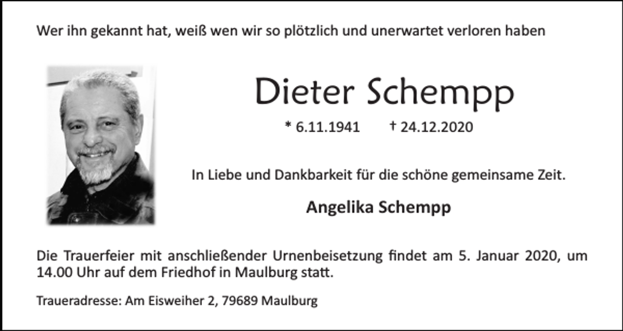 <p>Wer ihn gekannt hat, weiß wen wir so plötzlich und unerwartet verloren haben</p><p>Dieter Schempp<br />* 6.11.1941</p><p>† 24.12.2020</p><p>In Liebe und Dankbarkeit für die schöne gemeinsame Zeit.</p><p>Angelika Schempp<br />Die Trauerfeier mit anschließender Urnenbeisetzung ﬁndet am 5. Januar 2020, um<br />14.00 Uhr auf dem Friedhof in Maulburg sta�.<br />Traueradresse: Am Eisweiher 2, 79689 Maulburg</p>
