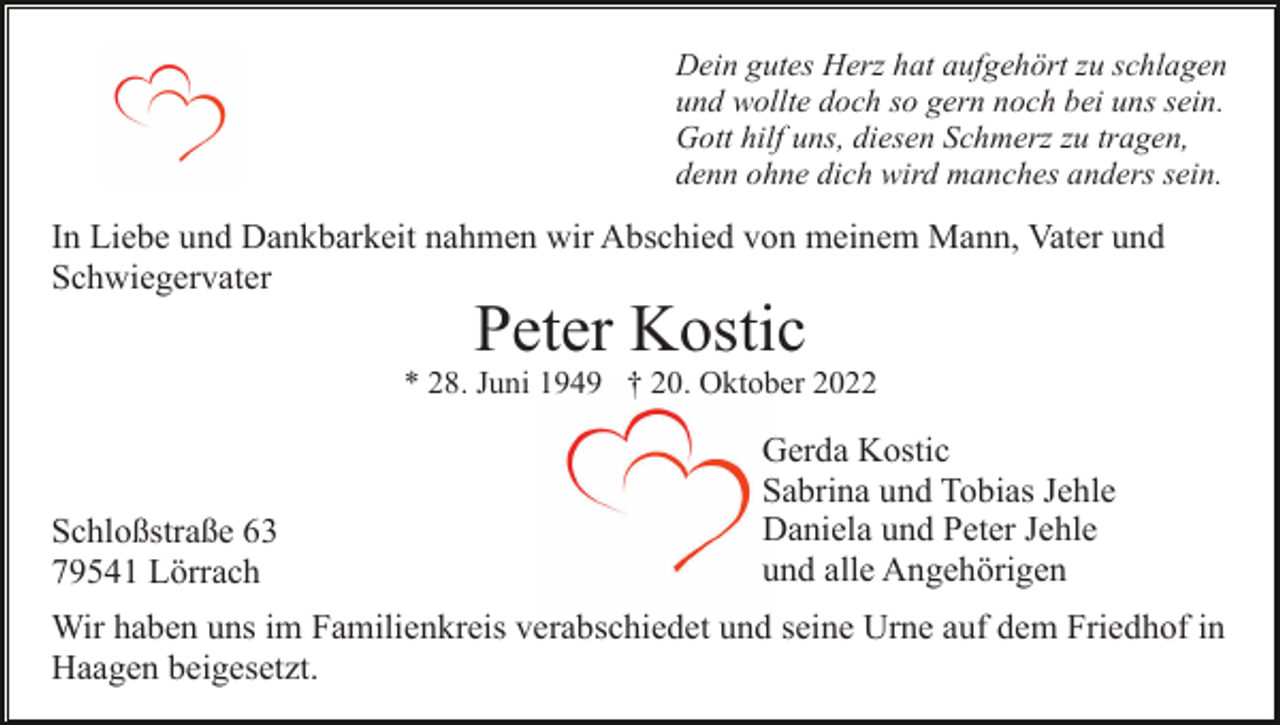 <p>Dein gutes Herz hat aufgehört zu schlagen<br />und wollte doch so gern noch bei uns sein.<br />Gott hilf uns, diesen Schmerz zu tragen,<br />denn ohne dich wird manches anders sein.</p><p>In Liebe und Dankbarkeit nahmen wir Abschied von meinem Mann, Vater und<br />Schwiegervater</p><p>Peter Kostic<br />* 28. Juni 1949 † 20. Oktober 2022</p><p>Schloßstraße 63<br />79541 Lörrach</p><p>Gerda Kostic<br />Sabrina und Tobias Jehle<br />Daniela und Peter Jehle<br />und alle Angehörigen</p><p>Wir haben uns im Familienkreis verabschiedet und seine Urne auf dem Friedhof in<br />Haagen beigesetzt.</p>