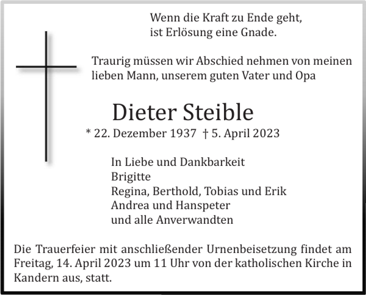 <p>Wenn die Kraft zu Ende geht,<br />ist Erlö sung eine Gnade.<br />Traurig mü ssen wir Abschied nehmen von meinen<br />lieben Mann, unserem guten Vater und Opa</p><p>Dieter Steible<br />* 22. Dezember 1937 † 5. April 2023<br />In Liebe und Dankbarkeit<br />Brigitte<br />Regina, Berthold, Tobias und Erik<br />Andrea und Hanspeter<br />und alle Anverwandten<br />Die Trauerfeier mit anschließender Urnenbeisetzung findet am<br />Freitag, 14. April 2023 um 11 Uhr von der katholischen Kirche in<br />Kandern aus, statt.</p>