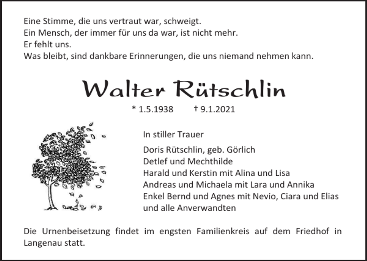 <p>Eine Stimme, die uns vertraut war, schweigt.<br />Ein Mensch, der immer für uns da war, ist nicht mehr.<br />Er fehlt uns.<br />Was bleibt, sind dankbare Erinnerungen, die uns niemand nehmen kann.</p><p>Walter Rütschlin<br />* 1.5.1938</p><p>† 9.1.2021</p><p>In stiller Trauer<br />Doris Rütschlin, geb. Görlich<br />Detlef und Mechthilde<br />Harald und Kerstin mit Alina und Lisa<br />Andreas und Michaela mit Lara und Annika<br />Enkel Bernd und Agnes mit Nevio, Ciara und Elias<br />und alle Anverwandten<br />Die Urnenbeisetzung findet im engsten Familienkreis auf dem Friedhof in<br />Langenau statt.</p>