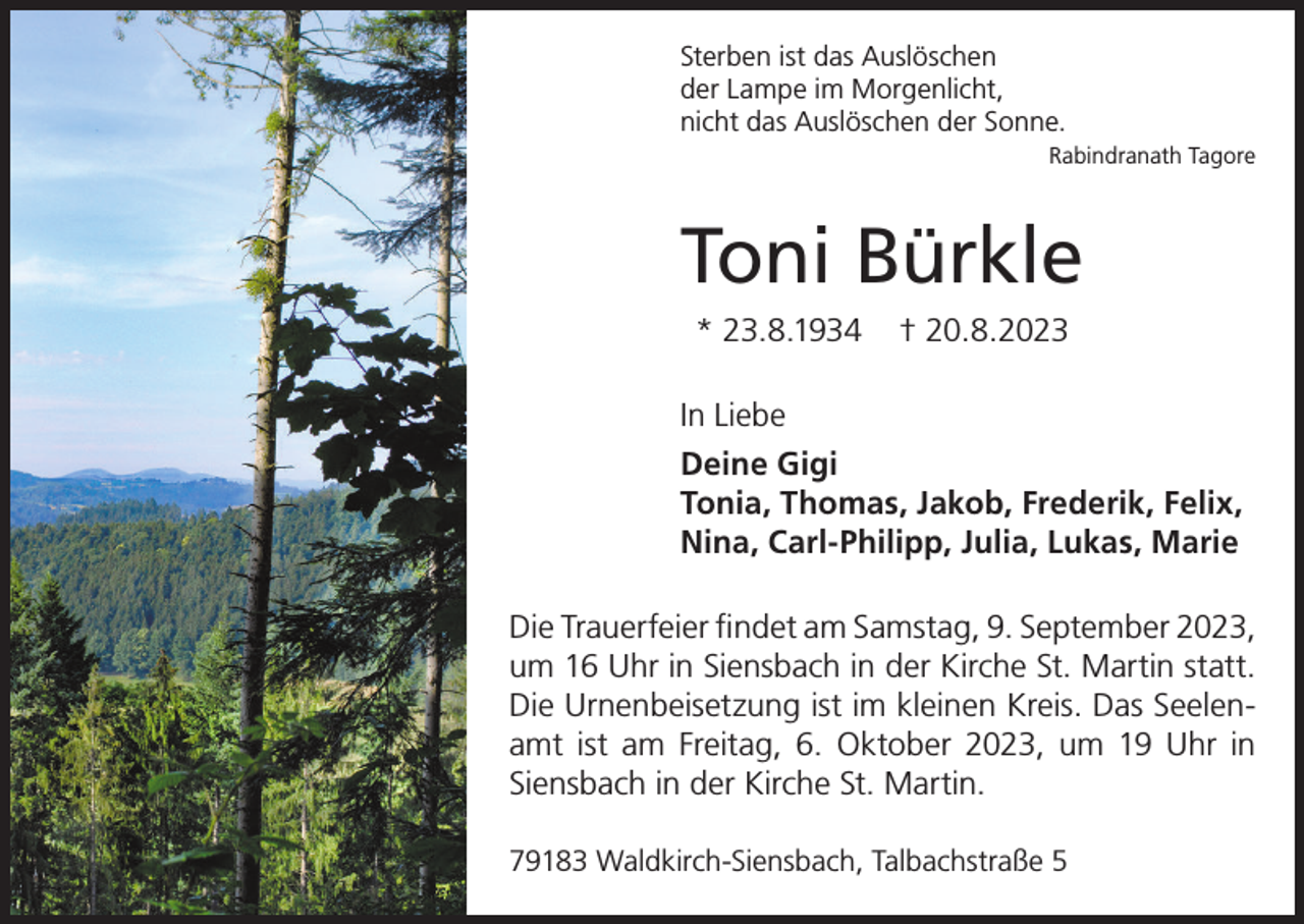 <p>Sterben ist das Auslöschen<br />der Lampe im Morgenlicht,<br />nicht das Auslöschen der Sonne.<br />Rabindranath Tagore</p><p>Toni Bürkle<br />* 23.8.1934</p><p>† 20.8.2023</p><p>In Liebe<br />Deine Gigi<br />Tonia, Thomas, Jakob, Frederik, Felix,<br />Nina, Carl-Philipp, Julia, Lukas, Marie<br />Die Trauerfeier findet am Samstag, 9. September 2023,<br />um 16 Uhr in Siensbach in der Kirche St. Martin statt.<br />Die Urnenbeisetzung ist im kleinen Kreis. Das Seelenamt ist am Freitag, 6. Oktober 2023, um 19 Uhr in<br />Siensbach in der Kirche St. Martin.<br />79183 Waldkirch-Siensbach, Talbachstraße 5</p>