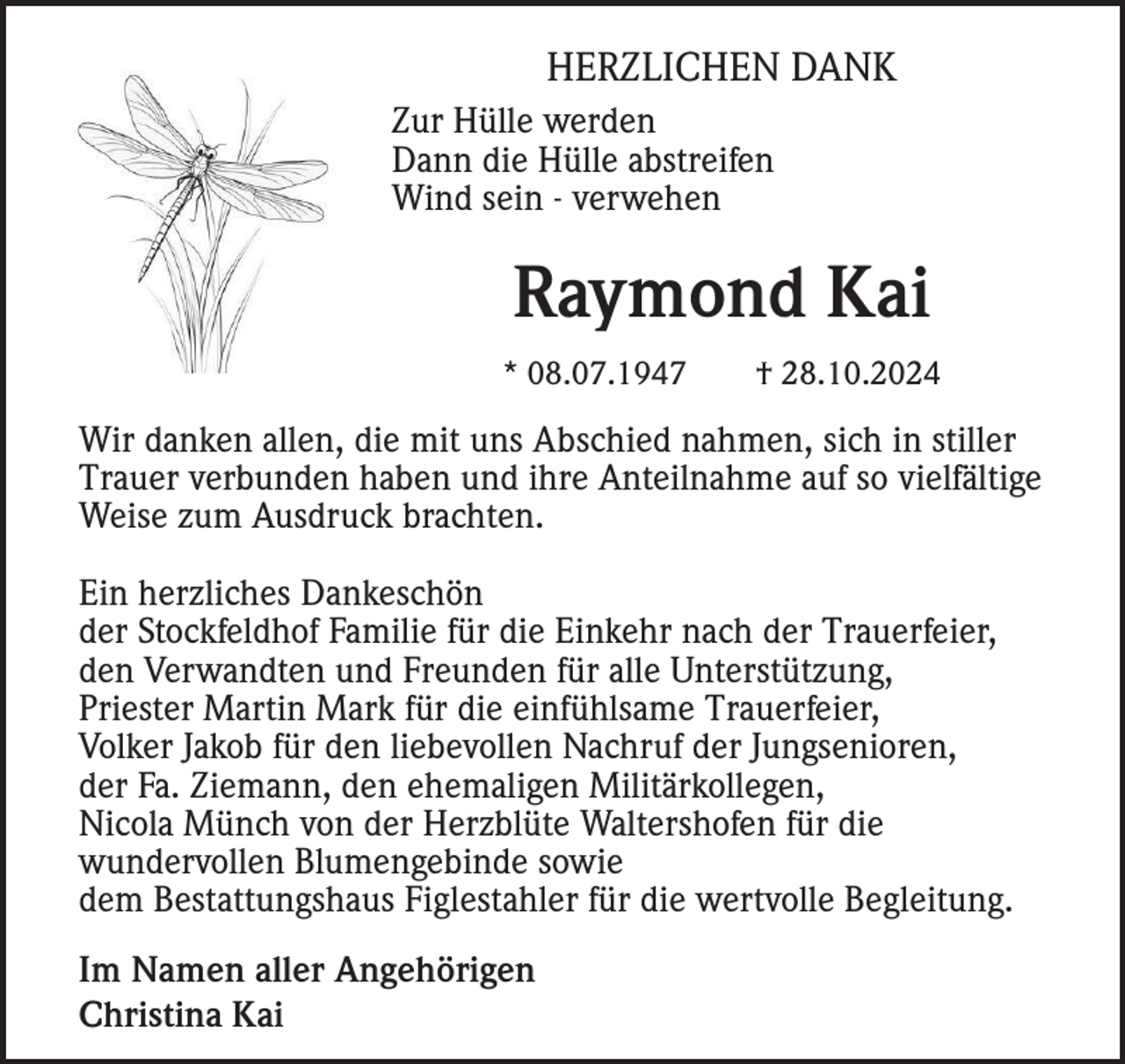 <p>HERZLICHEN DANK<br />Zur Hülle werden<br />Dann die Hülle abstreifen<br />Wind sein - verwehen</p><p>Raymond Kai<br />* 08.07.1947</p><p>† 28.10.2024</p><p>Wir danken allen, die mit uns Abschied nahmen, sich in stiller<br />Trauer verbunden haben und ihre Anteilnahme auf so vielfältige<br />Weise zum Ausdruck brachten.<br />Ein herzliches Dankeschön<br />der Stockfeldhof Familie für die Einkehr nach der Trauerfeier,<br />den Verwandten und Freunden für alle Unterstützung,<br />Priester Martin Mark für die einfühlsame Trauerfeier,<br />Volker Jakob für den liebevollen Nachruf der Jungsenioren,<br />der Fa. Ziemann, den ehemaligen Militärkollegen,<br />Nicola Münch von der Herzblüte Waltershofen für die<br />wundervollen Blumengebinde sowie<br />dem Bestattungshaus Figlestahler für die wertvolle Begleitung.<br />Im Namen aller Angehörigen<br />Christina Kai</p>