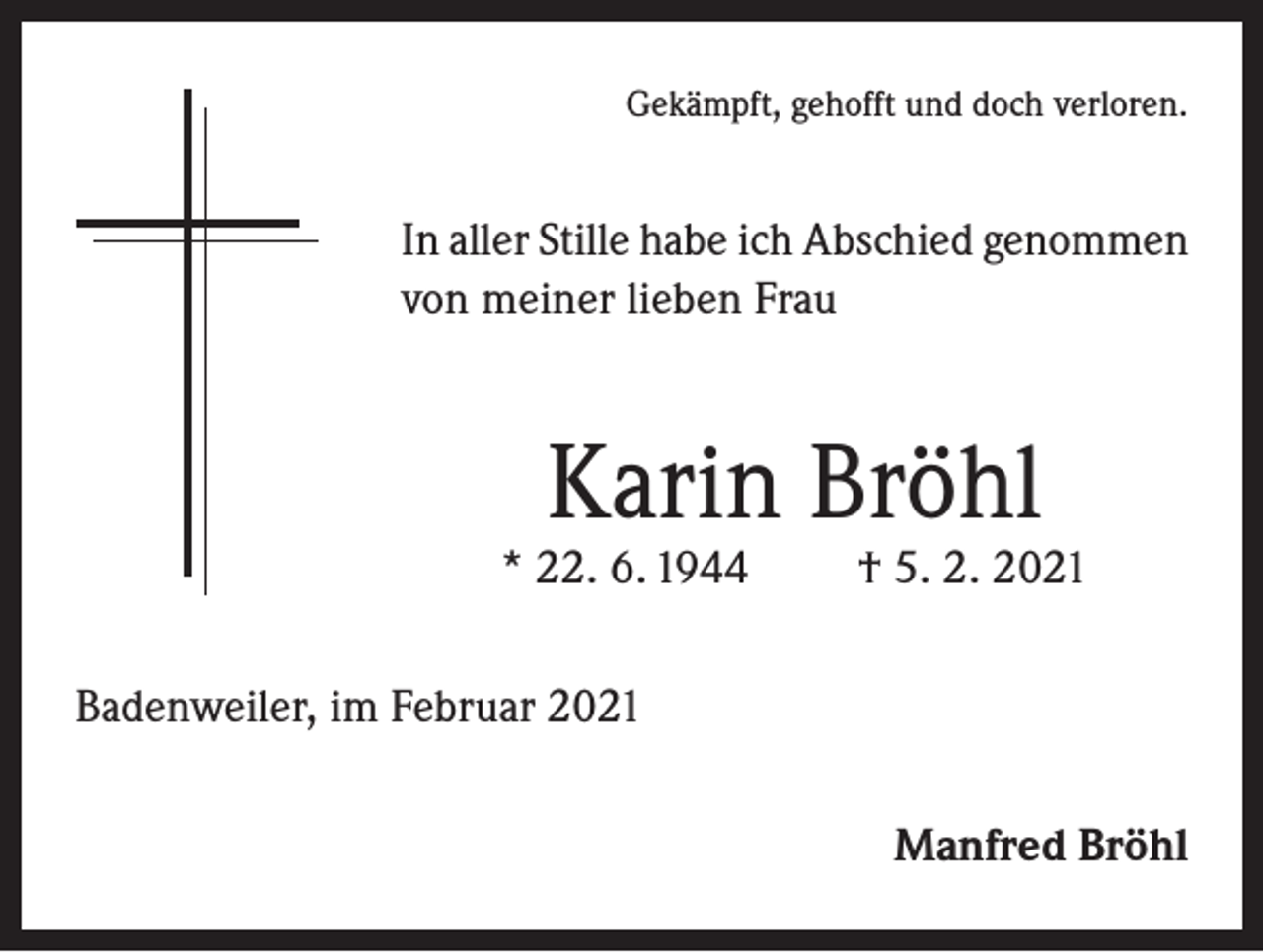 <p>Gekämpft, gehofft und doch verloren.</p><p>In aller Stille habe ich Abschied genommen<br />von meiner lieben Frau</p><p>Karin Bröhl</p><p>* 22. 6. 1944</p><p>† 5. 2. 2021</p><p>Badenweiler, im Februar 2021<br />Manfred Bröhl</p>