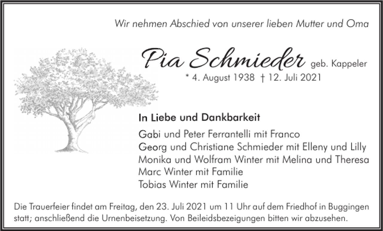 <p>Wir nehmen Abschied von unserer lieben Mutter und Oma</p><p>Pia Schmieder<br />P</p><p>geb. Kappeler</p><p>* 4. August 1938 † 12. Juli 2021</p><p>In Liebe und Dankbarkeit<br />Gabi und Peter Ferrantelli mit Franco<br />Georg und Christiane Schmieder mit Elleny und Lilly<br />Monika und Wolfram Winter mit Melina und Theresa<br />Marc Winter mit Familie<br />Tobias Winter mit Familie<br />Die Trauerfeier findet am Freitag, den 23. Juli 2021 um 11 Uhr auf dem Friedhof in Buggingen<br />statt; anschließend die Urnenbeisetzung. Von Beileidsbezeigungen bitten wir abzusehen.</p>