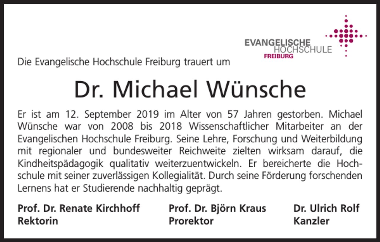 <p>EVANGELISCHE<br />HOCHSCHULE</p><p>Die Evangelische Hochschule Freiburg trauert um</p><p>FREIBURG</p><p>Dr. Michael Wünsche<br />Er ist am 12. September 2019 im Alter von 57 Jahren gestorben. Michael<br />Wünsche war von 2008 bis 2018 Wissenschaftlicher Mitarbeiter an der<br />­<br />­Evangelischen Hochschule Freiburg. Seine Lehre, Forschung und Weiterbildung<br />mit regionaler und bundesweiter Reichweite zielten wirksam darauf, die<br />Kindheitspädagogik qualitativ weiterzuentwickeln. Er bereicherte die Hoch­<br />­<br />schule mit seiner zuverlässigen Kollegialität. Durch seine Förderung forschenden<br />Lernens hat er Studierende nachhaltig geprägt.<br />Prof. Dr. Renate Kirchhoff<br />Rektorin</p><p>Prof. Dr. Björn Kraus<br />Dr. Ulrich Rolf<br />Prorektor Kanzler</p>