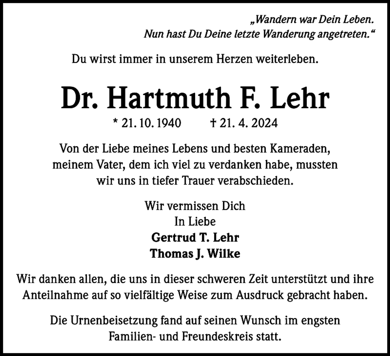 <p>„Wandern war Dein Leben.<br />Nun hast Du Deine letzte Wanderung angetreten.“</p><p>Du wirst immer in unserem Herzen weiterleben.</p><p>Dr. Hartmuth F. Lehr<br />* 21. 10. 1940</p><p>† 21. 4. 2024</p><p>Von der Liebe meines Lebens und besten Kameraden,<br />meinem Vater, dem ich viel zu verdanken habe, mussten<br />wir uns in tiefer Trauer verabschieden.<br />Wir vermissen Dich<br />In Liebe<br />Gertrud T. Lehr<br />Thomas J. Wilke<br />Wir danken allen, die uns in dieser schweren Zeit unterstützt und ihre<br />Anteilnahme auf so vielfältige Weise zum Ausdruck gebracht haben.<br />Die Urnenbeisetzung fand auf seinen Wunsch im engsten<br />Familien- und Freundeskreis statt.</p>