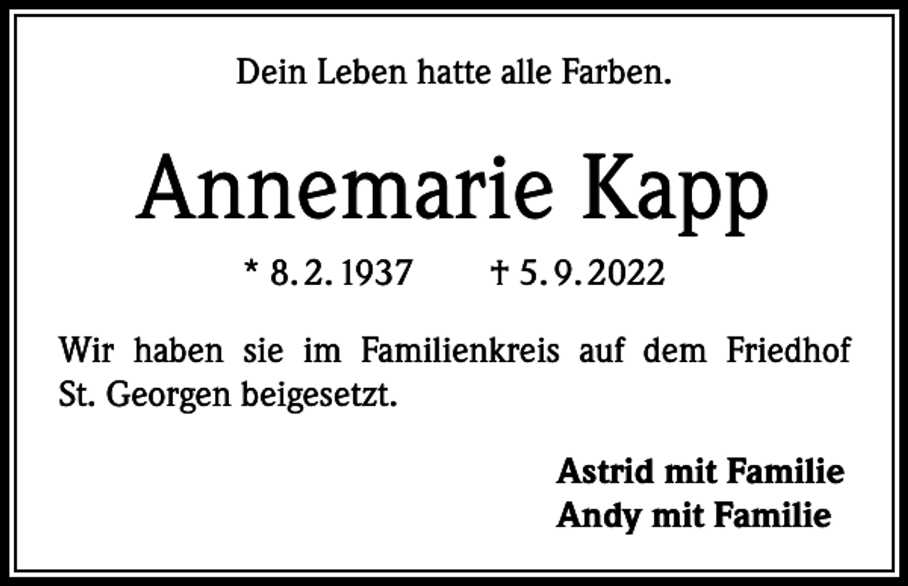 <p>Dein Leben hatte alle Farben.</p><p>Annemarie Kapp<br />* 8. 2. 1937 † 5. 9. 2022<br />Wir haben sie im Familienkreis auf dem Friedhof<br />St. Georgen beigesetzt.<br />Astrid mit Familie<br />Andy mit Familie</p>