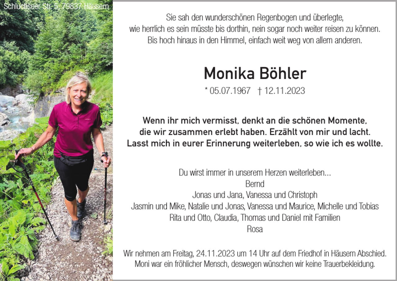 <p>Schluchseer Str. 5, 79837 Häusern</p><p>Sie sah den wunderschönen Regenbogen und überlegte,<br />wie herrlich es sein müsste bis dorthin, nein sogar noch weiter reisen zu können.<br />Bis hoch hinaus in den Himmel, einfach weit weg von allem anderen.</p><p>Monika Böhler<br />* 05.07.1967 † 12.11.2023<br />Wenn ihr mich vermisst, denkt an die schönen Momente,<br />die wir zusammen erlebt haben. Erzählt von mir und lacht.<br />Lasst mich in eurer Erinnerung weiterleben, so wie ich es wollte.<br />Du wirst immer in unserem Herzen weiterleben...<br />Bernd<br />Jonas und Jana, Vanessa und Christoph<br />Jasmin und Mike, Natalie und Jonas, Vanessa und Maurice, Michelle und Tobias<br />Rita und Otto, Claudia, Thomas und Daniel mit Familien<br />Rosa<br />Wir nehmen am Freitag, 24.11.2023 um 14 Uhr auf dem Friedhof in Häusern Abschied.<br />Moni war ein fröhlicher Mensch, deswegen wünschen wir keine Trauerbekleidung.</p>