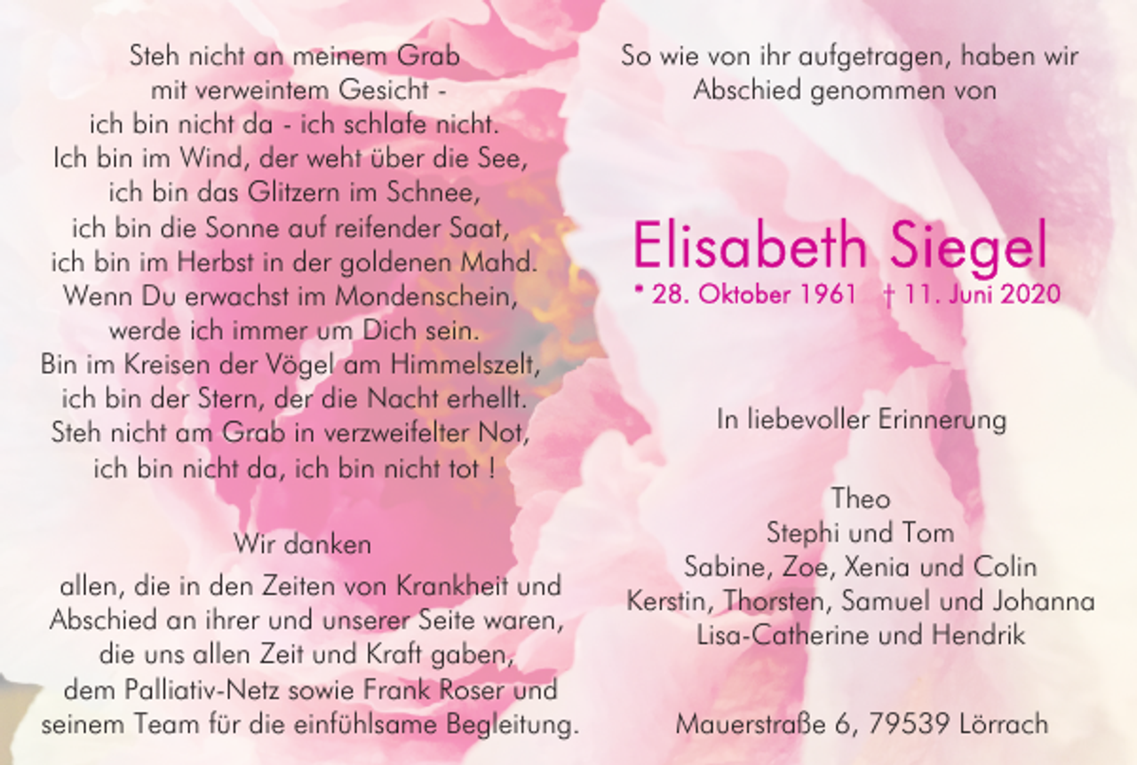 <p>Steh nicht an meinem Grab<br />mit verweintem Gesicht ich bin nicht da - ich schlafe nicht.<br />Ich bin im Wind, der weht über die See,<br />ich bin das Glitzern im Schnee,<br />ich bin die Sonne auf reifender Saat,<br />ich bin im Herbst in der goldenen Mahd.<br />Wenn Du erwachst im Mondenschein,<br />werde ich immer um Dich sein.<br />Bin im Kreisen der Vögel am Himmelszelt,<br />ich bin der Stern, der die Nacht erhellt.<br />Steh nicht am Grab in verzweifelter Not,<br />ich bin nicht da, ich bin nicht tot !<br />Wir danken<br />allen, die in den Zeiten von Krankheit und<br />Abschied an ihrer und unserer Seite waren,<br />die uns allen Zeit und Kraft gaben,<br />dem Palliativ-Netz sowie Frank Roser und<br />seinem Team für die einfühlsame Begleitung.</p><p>So wie von ihr aufgetragen, haben wir<br />Abschied genommen von</p><p>In liebevoller Erinnerung<br />Theo<br />Stephi und Tom<br />Sabine, Zoe, Xenia und Colin<br />Kerstin, Thorsten, Samuel und Johanna<br />Lisa-Catherine und Hendrik<br />Mauerstraße 6, 79539 Lörrach</p>