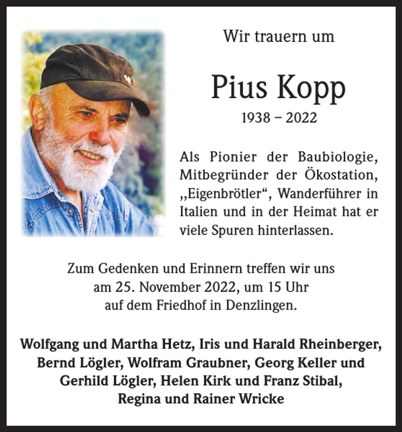 <p>Wir trauern um</p><p>Pius Kopp<br />1938 – 2022<br />Als Pionier der Baubiologie,<br />Mitbegründer der Ökostation,<br />,,Eigenbrötler“, Wanderführer in<br />Italien und in der Heimat hat er<br />viele Spuren hinterlassen.<br />Zum Gedenken und Erinnern treffen wir uns<br />am 25. November 2022, um 15 Uhr<br />auf dem Friedhof in Denzlingen.<br />Wolfgang und Martha Hetz, Iris und Harald Rheinberger,<br />Bernd Lögler, Wolf­ram Graubner, Georg Keller und<br />Gerhild Lögler, Helen Kirk und Franz Stibal,<br />Regina und Rainer Wricke</p>